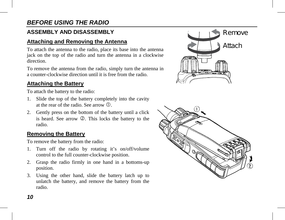 BEFORE USING THE RADIO 10   AttachRemove   ASSEMBLY AND DISASSEMBLY Attaching and Removing the Antenna To attach the antenna to the radio, place its base into the antenna jack on the top of the radio and turn the antenna in a clockwise direction. To remove the antenna from the radio, simply turn the antenna in a counter-clockwise direction until it is free from the radio. Attaching the Battery To attach the battery to the radio: 1. Slide the top of the battery completely into the cavity at the rear of the radio. See arrow . 2. Gently press on the bottom of the battery until a click is heard. See arrow . This locks the battery to the radio. Removing the Battery To remove the battery from the radio: 1. Turn off the radio by rotating it’s on/off/volume control to the full counter-clockwise position. 2. Grasp the radio firmly in one hand in a bottoms-up position. 3. Using  the other hand, slide the battery latch up to unlatch the battery, and remove the battery from the radio. 