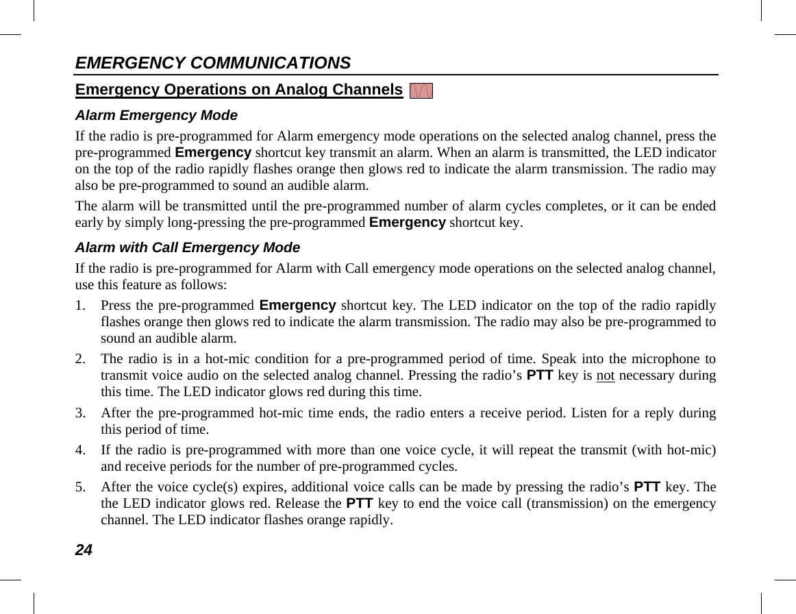 EMERGENCY COMMUNICATIONS 24 Emergency Operations on Analog Channels   Alarm Emergency Mode If the radio is pre-programmed for Alarm emergency mode operations on the selected analog channel, press the pre-programmed Emergency shortcut key transmit an alarm. When an alarm is transmitted, the LED indicator on the top of the radio rapidly flashes orange then glows red to indicate the alarm transmission. The radio may also be pre-programmed to sound an audible alarm. The alarm will be transmitted until the pre-programmed number of alarm cycles completes, or it can be ended early by simply long-pressing the pre-programmed Emergency shortcut key. Alarm with Call Emergency Mode If the radio is pre-programmed for Alarm with Call emergency mode operations on the selected analog channel, use this feature as follows: 1. Press the pre-programmed Emergency shortcut key. The LED indicator on the top of the radio rapidly flashes orange then glows red to indicate the alarm transmission. The radio may also be pre-programmed to sound an audible alarm. 2. The radio is in a hot-mic condition for a pre-programmed period of time. Speak into the microphone to transmit voice audio on the selected analog channel. Pressing the radio’s PTT key is not necessary during this time. The LED indicator glows red during this time. 3. After the pre-programmed hot-mic time ends, the radio enters a receive period. Listen for a reply during this period of time. 4. If the radio is pre-programmed with more than one voice cycle, it will repeat the transmit (with hot-mic) and receive periods for the number of pre-programmed cycles. 5. After the voice cycle(s) expires, additional voice calls can be made by pressing the radio’s PTT key. The the LED indicator glows red. Release the PTT key to end the voice call (transmission) on the emergency channel. The LED indicator flashes orange rapidly. 