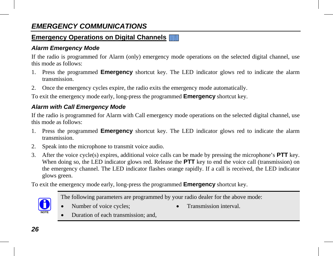 EMERGENCY COMMUNICATIONS 26 Emergency Operations on Digital Channels   Alarm Emergency Mode If the radio is programmed for Alarm (only) emergency mode operations on the selected digital channel, use this mode as follows: 1. Press the programmed  Emergency shortcut key. The LED indicator glows red to indicate the alarm transmission. 2. Once the emergency cycles expire, the radio exits the emergency mode automatically. To exit the emergency mode early, long-press the programmed Emergency shortcut key. Alarm with Call Emergency Mode If the radio is programmed for Alarm with Call emergency mode operations on the selected digital channel, use this mode as follows: 1. Press the programmed  Emergency shortcut key. The LED indicator glows red to indicate the alarm transmission. 2. Speak into the microphone to transmit voice audio. 3. After the voice cycle(s) expires, additional voice calls can be made by pressing the microphone’s PTT key. When doing so, the LED indicator glows red. Release the PTT key to end the voice call (transmission) on the emergency channel. The LED indicator flashes orange rapidly. If a call is received, the LED indicator glows green. To exit the emergency mode early, long-press the programmed Emergency shortcut key.   The following parameters are programmed by your radio dealer for the above mode: • Number of voice cycles; • Duration of each transmission; and, • Transmission interval. NOTE