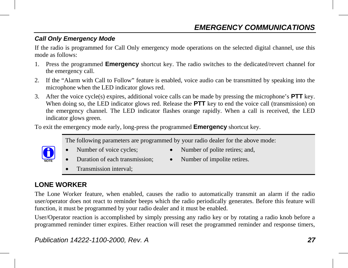 EMERGENCY COMMUNICATIONS Publication 14222-1100-2000, Rev. A 27 Call Only Emergency Mode If the radio is programmed for Call Only emergency mode operations on the selected digital channel, use this mode as follows: 1. Press the programmed Emergency shortcut key. The radio switches to the dedicated/revert channel for the emergency call. 2. If the “Alarm with Call to Follow” feature is enabled, voice audio can be transmitted by speaking into the microphone when the LED indicator glows red. 3. After the voice cycle(s) expires, additional voice calls can be made by pressing the microphone’s PTT key. When doing so, the LED indicator glows red. Release the PTT key to end the voice call (transmission) on the emergency channel. The LED indicator flashes orange rapidly. When a call is received, the LED indicator glows green. To exit the emergency mode early, long-press the programmed Emergency shortcut key.   The following parameters are programmed by your radio dealer for the above mode: • Number of voice cycles; • Duration of each transmission; • Transmission interval; • Number of polite retires; and, • Number of impolite retires. LONE WORKER The Lone Worker feature, when enabled, causes the radio to automatically transmit an alarm if the radio user/operator does not react to reminder beeps which the radio periodically generates. Before this feature will function, it must be programmed by your radio dealer and it must be enabled. User/Operator reaction is accomplished by simply pressing any radio key or by rotating a radio knob before a programmed reminder timer expires. Either reaction will reset the programmed reminder and response timers, NOTE