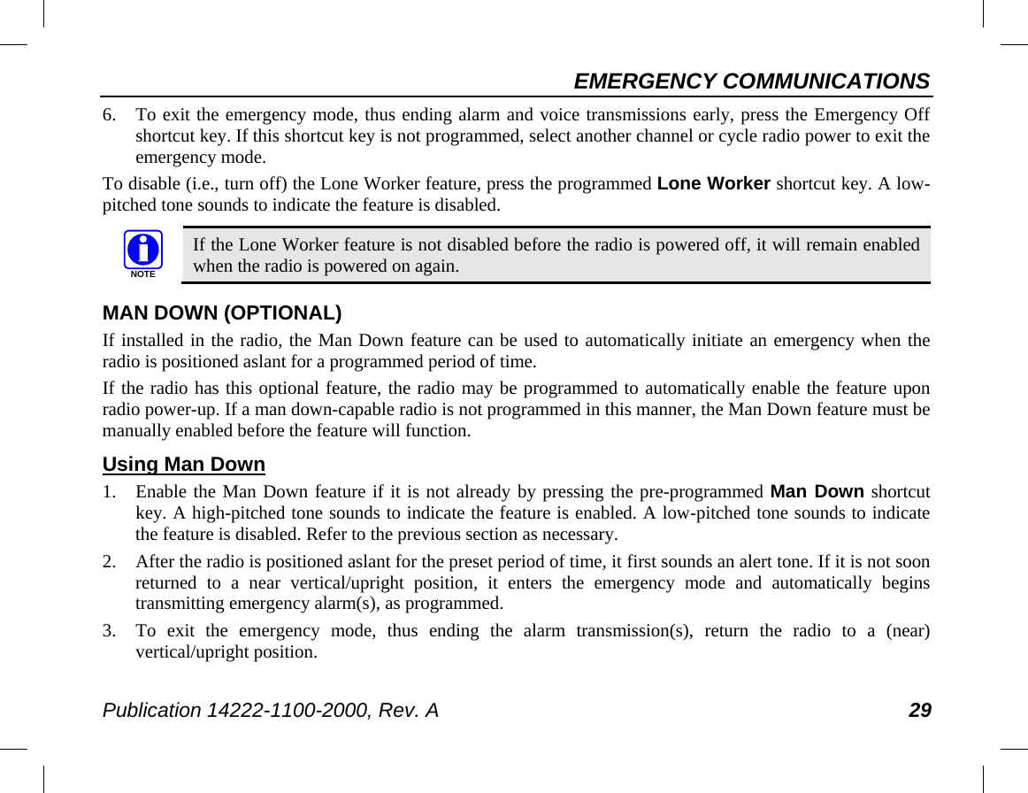 EMERGENCY COMMUNICATIONS Publication 14222-1100-2000, Rev. A 29 6. To exit the emergency mode, thus ending alarm and voice transmissions early, press the Emergency Off shortcut key. If this shortcut key is not programmed, select another channel or cycle radio power to exit the emergency mode. To disable (i.e., turn off) the Lone Worker feature, press the programmed Lone Worker shortcut key. A low-pitched tone sounds to indicate the feature is disabled.   If the Lone Worker feature is not disabled before the radio is powered off, it will remain enabled when the radio is powered on again. MAN DOWN (OPTIONAL) If installed in the radio, the Man Down feature can be used to automatically initiate an emergency when the radio is positioned aslant for a programmed period of time. If the radio has this optional feature, the radio may be programmed to automatically enable the feature upon radio power-up. If a man down-capable radio is not programmed in this manner, the Man Down feature must be manually enabled before the feature will function. Using Man Down 1. Enable the Man Down feature if it is not already by pressing the pre-programmed Man Down shortcut key. A high-pitched tone sounds to indicate the feature is enabled. A low-pitched tone sounds to indicate the feature is disabled. Refer to the previous section as necessary. 2. After the radio is positioned aslant for the preset period of time, it first sounds an alert tone. If it is not soon returned to a near vertical/upright position, it enters the emergency mode and automatically begins transmitting emergency alarm(s), as programmed. 3. To exit the emergency mode, thus ending the alarm transmission(s), return the radio to a (near) vertical/upright position. NOTE