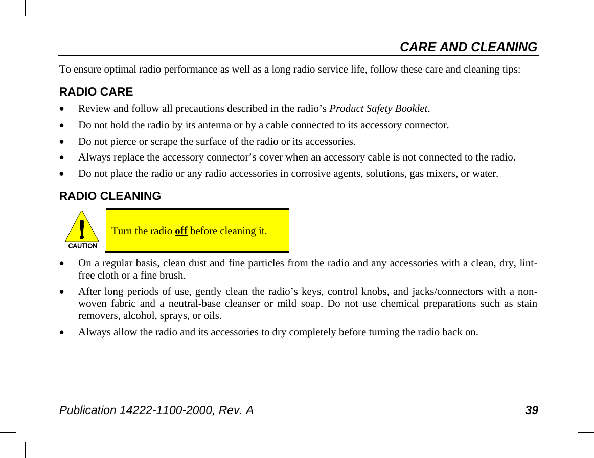 CARE AND CLEANING Publication 14222-1100-2000, Rev. A 39 To ensure optimal radio performance as well as a long radio service life, follow these care and cleaning tips: RADIO CARE • Review and follow all precautions described in the radio’s Product Safety Booklet. • Do not hold the radio by its antenna or by a cable connected to its accessory connector. • Do not pierce or scrape the surface of the radio or its accessories. • Always replace the accessory connector’s cover when an accessory cable is not connected to the radio. • Do not place the radio or any radio accessories in corrosive agents, solutions, gas mixers, or water. RADIO CLEANING   Turn the radio off before cleaning it. • On a regular basis, clean dust and fine particles from the radio and any accessories with a clean, dry, lint-free cloth or a fine brush. • After long periods of use, gently clean the radio’s keys, control knobs, and jacks/connectors with a non-woven fabric and a neutral-base cleanser or mild soap. Do not use chemical preparations such as stain removers, alcohol, sprays, or oils. • Always allow the radio and its accessories to dry completely before turning the radio back on. CAUTION