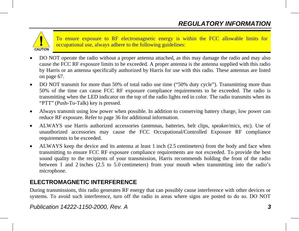 REGULATORY INFORMATION Publication 14222-1150-2000, Rev. A 3  To ensure exposure to RF electromagnetic energy is within the FCC allowable limits for occupational use, always adhere to the following guidelines: • DO NOT operate the radio without a proper antenna attached, as this may damage the radio and may also cause the FCC RF exposure limits to be exceeded. A proper antenna is the antenna supplied with this radio by Harris or an antenna specifically authorized by Harris for use with this radio. These antennas are listed on page 67. • DO NOT transmit for more than 50% of total radio use time (“50% duty cycle”). Transmitting more than 50% of the time can cause FCC RF exposure compliance requirements to be exceeded. The radio is transmitting when the LED indicator on the top of the radio lights red in color. The radio transmits when its “PTT” (Push-To-Talk) key is pressed. • Always transmit using low power when possible. In addition to conserving battery charge, low power can reduce RF exposure. Refer to page 36 for additional information. • ALWAYS use Harris authorized accessories (antennas, batteries, belt clips, speaker/mics, etc). Use of unauthorized accessories may cause the FCC Occupational/Controlled Exposure RF compliance requirements to be exceeded. • ALWAYS keep the device and its antenna at least 1 inch (2.5 centimeters) from the body and face when transmitting to ensure FCC RF exposure compliance requirements are not exceeded. To provide the best sound quality to the recipients of your transmission, Harris recommends holding the front of the radio between 1 and 2 inches (2.5 to 5.0 centimeters)  from  your  mouth when transmitting into the radio’s microphone. ELECTROMAGNETIC INTERFERENCE During transmissions, this radio generates RF energy that can possibly cause interference with other devices or systems. To avoid such interference, turn off the radio in areas where signs are posted to do so. DO NOT CAUTION