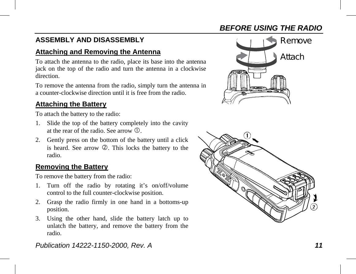 BEFORE USING THE RADIO Publication 14222-1150-2000, Rev. A 11   AttachRemove   ASSEMBLY AND DISASSEMBLY Attaching and Removing the Antenna To attach the antenna to the radio, place its base into the antenna jack on the top of the radio and turn the antenna in a clockwise direction. To remove the antenna from the radio, simply turn the antenna in a counter-clockwise direction until it is free from the radio. Attaching the Battery To attach the battery to the radio: 1. Slide the top of the battery completely into the cavity at the rear of the radio. See arrow . 2. Gently press on the bottom of the battery until a click is heard. See arrow . This locks the battery to the radio. Removing the Battery To remove the battery from the radio: 1. Turn off the radio by rotating it’s on/off/volume control to the full counter-clockwise position. 2. Grasp the radio firmly in one hand in a bottoms-up position. 3. Using  the other hand, slide the battery latch up to unlatch the battery, and remove the battery from the radio. 