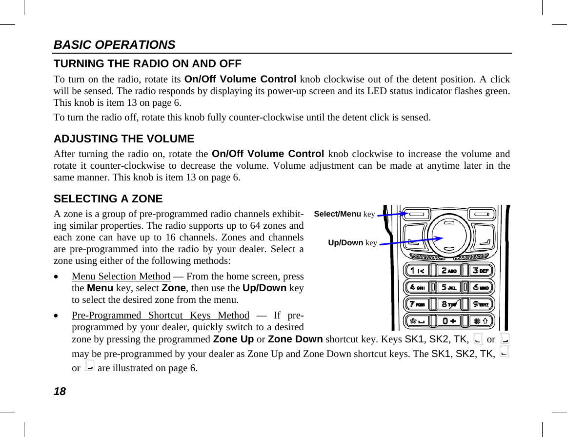 BASIC OPERATIONS 18   TURNING THE RADIO ON AND OFF To turn on the radio, rotate its On/Off Volume Control knob clockwise out of the detent position. A click will be sensed. The radio responds by displaying its power-up screen and its LED status indicator flashes green. This knob is item 13 on page 6. To turn the radio off, rotate this knob fully counter-clockwise until the detent click is sensed. ADJUSTING THE VOLUME After turning the radio on, rotate the On/Off Volume Control knob clockwise to increase the volume and rotate it counter-clockwise to decrease the volume. Volume adjustment can be made at anytime later in the same manner. This knob is item 13 on page 6. SELECTING A ZONE A zone is a group of pre-programmed radio channels exhibit-ing similar properties. The radio supports up to 64 zones and each zone can have up to 16 channels. Zones and channels are pre-programmed into the radio by your dealer. Select a zone using either of the following methods: • Menu Selection Method — From the home screen, press the Menu key, select Zone, then use the Up/Down key to select the desired zone from the menu. • Pre-Programmed  Shortcut  Keys Method — If pre-programmed by your dealer, quickly switch to a desired zone by pressing the programmed Zone Up or Zone Down shortcut key. Keys SK1, SK2, TK,   or   may be pre-programmed by your dealer as Zone Up and Zone Down shortcut keys. The SK1, SK2, TK,   or   are illustrated on page 6. Select/Menu key Up/Down key 