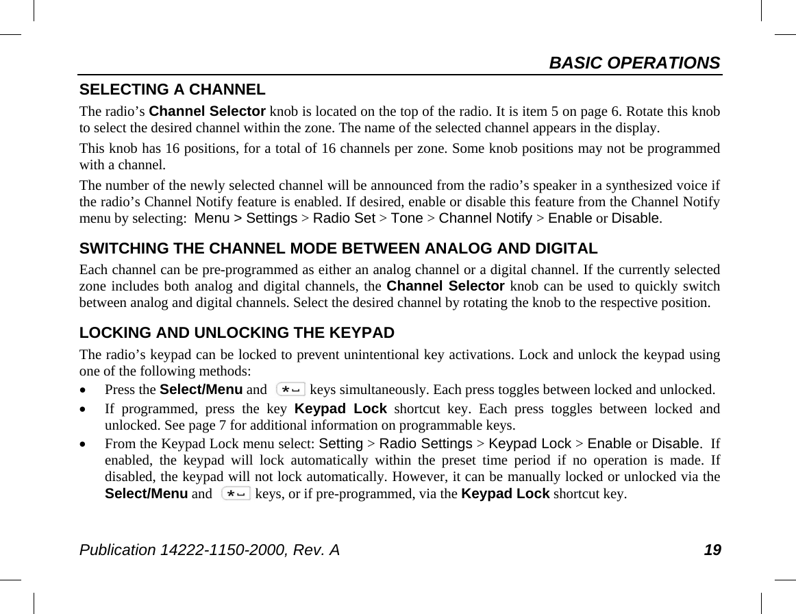 BASIC OPERATIONS Publication 14222-1150-2000, Rev. A 19 SELECTING A CHANNEL The radio’s Channel Selector knob is located on the top of the radio. It is item 5 on page 6. Rotate this knob to select the desired channel within the zone. The name of the selected channel appears in the display. This knob has 16 positions, for a total of 16 channels per zone. Some knob positions may not be programmed with a channel. The number of the newly selected channel will be announced from the radio’s speaker in a synthesized voice if the radio’s Channel Notify feature is enabled. If desired, enable or disable this feature from the Channel Notify menu by selecting:  Menu &gt; Settings &gt; Radio Set &gt; Tone &gt; Channel Notify &gt; Enable or Disable. SWITCHING THE CHANNEL MODE BETWEEN ANALOG AND DIGITAL Each channel can be pre-programmed as either an analog channel or a digital channel. If the currently selected zone includes both analog and digital channels, the Channel Selector knob can be used to quickly switch between analog and digital channels. Select the desired channel by rotating the knob to the respective position. LOCKING AND UNLOCKING THE KEYPAD The radio’s keypad can be locked to prevent unintentional key activations. Lock and unlock the keypad using one of the following methods: • Press the Select/Menu and keys simultaneously. Each press toggles between locked and unlocked. • If programmed, press the key Keypad Lock shortcut key. Each press toggles between locked and unlocked. See page 7 for additional information on programmable keys. • From the Keypad Lock menu select: Setting &gt; Radio Settings &gt; Keypad Lock &gt; Enable or Disable.  If enabled, the keypad will lock automatically within the preset time period if no operation is  made. If disabled, the keypad will not lock automatically. However, it can be manually locked or unlocked via the Select/Menu and keys, or if pre-programmed, via the Keypad Lock shortcut key. 