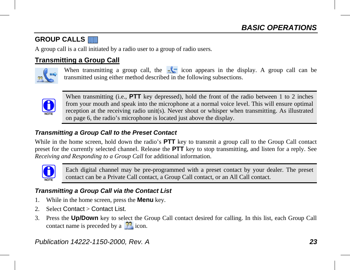 BASIC OPERATIONS Publication 14222-1150-2000, Rev. A 23 GROUP CALLS   A group call is a call initiated by a radio user to a group of radio users. Transmitting a Group Call When transmitting a group  call, the   icon appears in the display.  A group call can be transmitted using either method described in the following subsections.   When transmitting (i.e., PTT key depressed), hold the front of the radio between 1 to 2 inches from your mouth and speak into the microphone at a normal voice level. This will ensure optimal reception at the receiving radio unit(s). Never shout or whisper when transmitting. As illustrated on page 6, the radio’s microphone is located just above the display.  Transmitting a Group Call to the Preset Contact While in the home screen, hold down the radio’s PTT key to transmit a group call to the Group Call contact preset for the currently selected channel. Release the PTT key to stop transmitting, and listen for a reply. See Receiving and Responding to a Group Call for additional information.   Each digital channel may be pre-programmed with a preset contact by your dealer. The preset contact can be a Private Call contact, a Group Call contact, or an All Call contact. Transmitting a Group Call via the Contact List 1. While in the home screen, press the Menu key. 2. Select Contact &gt; Contact List. 3. Press the Up/Down key to select the Group Call contact desired for calling. In this list, each Group Call contact name is preceded by a   icon. NOTENOTE