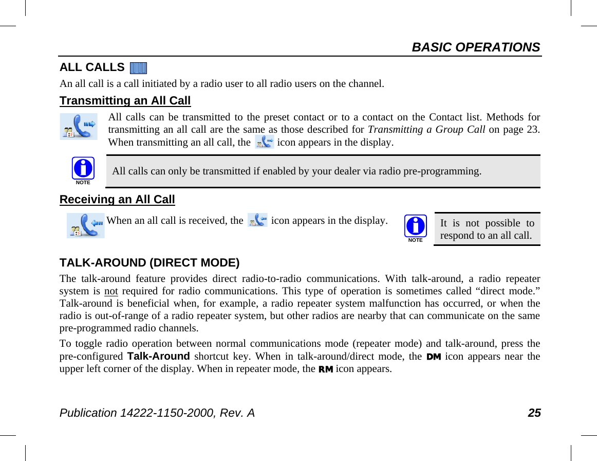 BASIC OPERATIONS Publication 14222-1150-2000, Rev. A 25 ALL CALLS   An all call is a call initiated by a radio user to all radio users on the channel. Transmitting an All Call All calls can be transmitted to the preset contact or to a contact on the Contact list. Methods for transmitting an all call are the same as those described for Transmitting a Group Call on page 23.  When transmitting an all call, the   icon appears in the display.   All calls can only be transmitted if enabled by your dealer via radio pre-programming. Receiving an All Call   When an all call is received, the   icon appears in the display.  It is not possible to respond to an all call. TALK-AROUND (DIRECT MODE) The talk-around feature provides direct radio-to-radio communications. With talk-around, a radio repeater system is not required for radio communications. This type of operation is sometimes called “direct mode.” Talk-around is beneficial when, for example, a radio repeater system malfunction has occurred, or when the radio is out-of-range of a radio repeater system, but other radios are nearby that can communicate on the same pre-programmed radio channels. To toggle radio operation between normal communications mode (repeater mode) and talk-around, press the pre-configured Talk-Around shortcut key. When in talk-around/direct mode, the DM icon appears near the upper left corner of the display. When in repeater mode, the RM icon appears. NOTENOTE