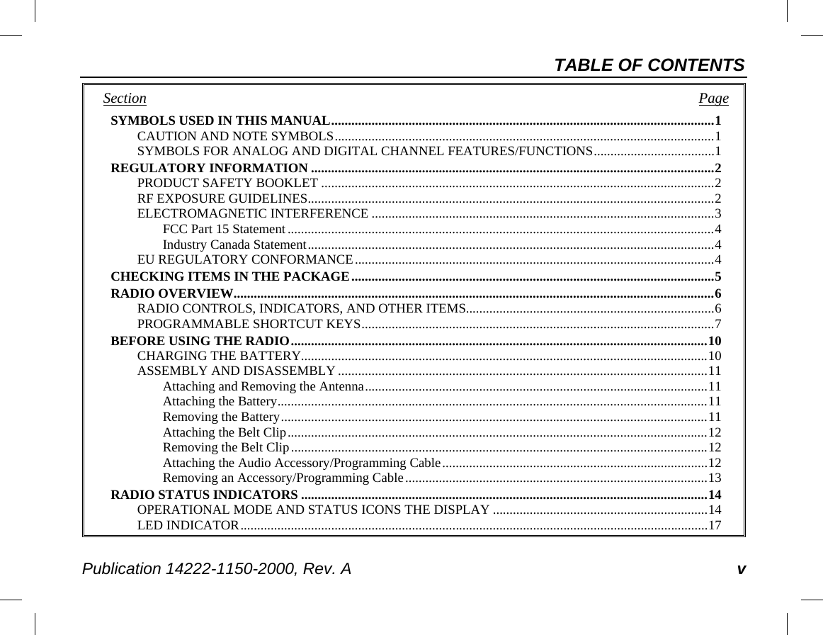 TABLE OF CONTENTS Publication 14222-1150-2000, Rev. A v Section   Page SYMBOLS USED IN THIS MANUAL .................................................................................................................. 1 CAUTION AND NOTE SYMBOLS ................................................................................................................. 1 SYMBOLS FOR ANALOG AND DIGITAL CHANNEL FEATURES/FUNCTIONS .................................... 1 REGULATORY INFORMATION ........................................................................................................................ 2 PRODUCT SAFETY BOOKLET ..................................................................................................................... 2 RF EXPOSURE GUIDELINES ......................................................................................................................... 2 ELECTROMAGNETIC INTERFERENCE ...................................................................................................... 3 FCC Part 15 Statement ............................................................................................................................... 4 Industry Canada Statement ......................................................................................................................... 4 EU REGULATORY CONFORMANCE ........................................................................................................... 4 CHECKING ITEMS IN THE PACKAGE ............................................................................................................ 5 RADIO OVERVIEW ............................................................................................................................................... 6 RADIO CONTROLS, INDICATORS, AND OTHER ITEMS.......................................................................... 6 PROGRAMMABLE SHORTCUT KEYS ......................................................................................................... 7 BEFORE USING THE RADIO ............................................................................................................................ 10 CHARGING THE BATTERY......................................................................................................................... 10 ASSEMBLY AND DISASSEMBLY .............................................................................................................. 11 Attaching and Removing the Antenna ...................................................................................................... 11 Attaching the Battery ................................................................................................................................ 11 Removing the Battery ............................................................................................................................... 11 Attaching the Belt Clip ............................................................................................................................. 12 Removing the Belt Clip ............................................................................................................................ 12 Attaching the Audio Accessory/Programming Cable ............................................................................... 12 Removing an Accessory/Programming Cable .......................................................................................... 13 RADIO STATUS INDICATORS ......................................................................................................................... 14 OPERATIONAL MODE AND STATUS ICONS THE DISPLAY ................................................................ 14 LED INDICATOR ........................................................................................................................................... 17 