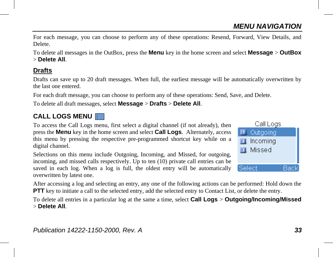 MENU NAVIGATION Publication 14222-1150-2000, Rev. A 33 For each message, you can choose to perform any of these operations: Resend, Forward, View Details, and Delete.  To delete all messages in the OutBox, press the Menu key in the home screen and select Message &gt; OutBox &gt; Delete All. Drafts Drafts can save up to 20 draft messages. When full, the earliest message will be automatically overwritten by the last one entered. For each draft message, you can choose to perform any of these operations: Send, Save, and Delete. To delete all draft messages, select Message &gt; Drafts &gt; Delete All. CALL LOGS MENU   To access the Call Logs menu, first select a digital channel (if not already), then press the Menu key in the home screen and select Call Logs.  Alternately, access this menu by pressing the respective pre-programmed shortcut key while on a digital channel. Selections on this menu include Outgoing, Incoming, and Missed, for outgoing, incoming, and missed calls respectively. Up to ten (10) private call entries can be saved in each log.  When  a  log is full, the oldest entry will be automatically overwritten by latest one. After accessing a log and selecting an entry, any one of the following actions can be performed: Hold down the PTT key to initiate a call to the selected entry, add the selected entry to Contact List, or delete the entry. To delete all entries in a particular log at the same a time, select Call Logs &gt; Outgoing/Incoming/Missed &gt; Delete All. 