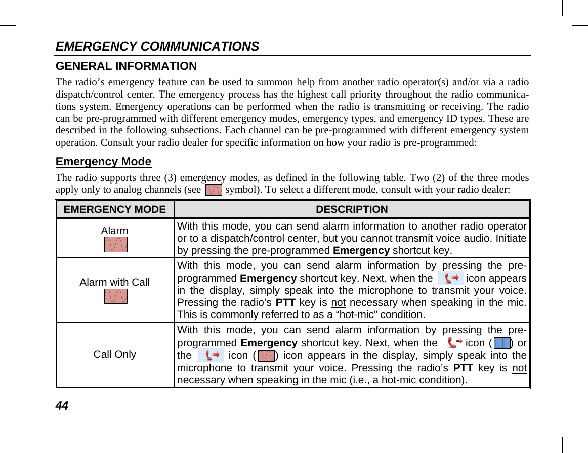 EMERGENCY COMMUNICATIONS 44 GENERAL INFORMATION The radio’s emergency feature can be used to summon help from another radio operator(s) and/or via a radio dispatch/control center. The emergency process has the highest call priority throughout the radio communica-tions system. Emergency operations can be performed when the radio is transmitting or receiving. The radio can be pre-programmed with different emergency modes, emergency types, and emergency ID types. These are described in the following subsections. Each channel can be pre-programmed with different emergency system operation. Consult your radio dealer for specific information on how your radio is pre-programmed: Emergency Mode The radio supports three (3) emergency modes, as defined in the following table. Two (2) of the three modes apply only to analog channels (see   symbol). To select a different mode, consult with your radio dealer: EMERGENCY MODE DESCRIPTION Alarm  With this mode, you can send alarm information to another radio operator or to a dispatch/control center, but you cannot transmit voice audio. Initiate by pressing the pre-programmed Emergency shortcut key. Alarm with Call  With  this mode, you can send alarm information by pressing the pre-programmed Emergency shortcut key. Next, when the   icon appears in the display, simply speak into the microphone to transmit your voice. Pressing the radio’s PTT key is not necessary when speaking in the mic. This is commonly referred to as a “hot-mic” condition. Call Only With  this mode, you can send alarm information by pressing the pre-programmed Emergency shortcut key. Next, when the icon ( ) or the   icon  ( )  icon appears in the display, simply speak into the microphone to transmit your voice. Pressing the radio’s PTT key is not necessary when speaking in the mic (i.e., a hot-mic condition). 