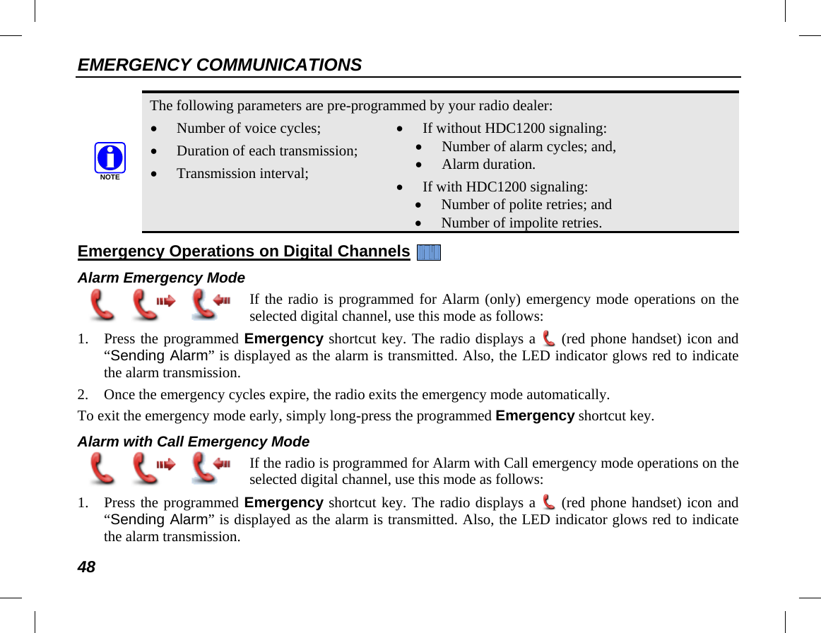 EMERGENCY COMMUNICATIONS 48   The following parameters are pre-programmed by your radio dealer: • Number of voice cycles; • Duration of each transmission; • Transmission interval; • If without HDC1200 signaling: • Number of alarm cycles; and, • Alarm duration. • If with HDC1200 signaling: • Number of polite retries; and • Number of impolite retries. Emergency Operations on Digital Channels   Alarm Emergency Mode  If the radio is programmed for Alarm (only) emergency mode operations on the selected digital channel, use this mode as follows: 1. Press the programmed Emergency shortcut key. The radio displays a  (red phone handset) icon and “Sending Alarm” is displayed as the alarm is transmitted. Also, the LED indicator glows red to indicate the alarm transmission. 2. Once the emergency cycles expire, the radio exits the emergency mode automatically. To exit the emergency mode early, simply long-press the programmed Emergency shortcut key. Alarm with Call Emergency Mode  If the radio is programmed for Alarm with Call emergency mode operations on the selected digital channel, use this mode as follows: 1. Press the programmed Emergency shortcut key. The radio displays a  (red phone handset) icon and “Sending Alarm” is displayed as the alarm is transmitted. Also, the LED indicator glows red to indicate the alarm transmission. NOTE