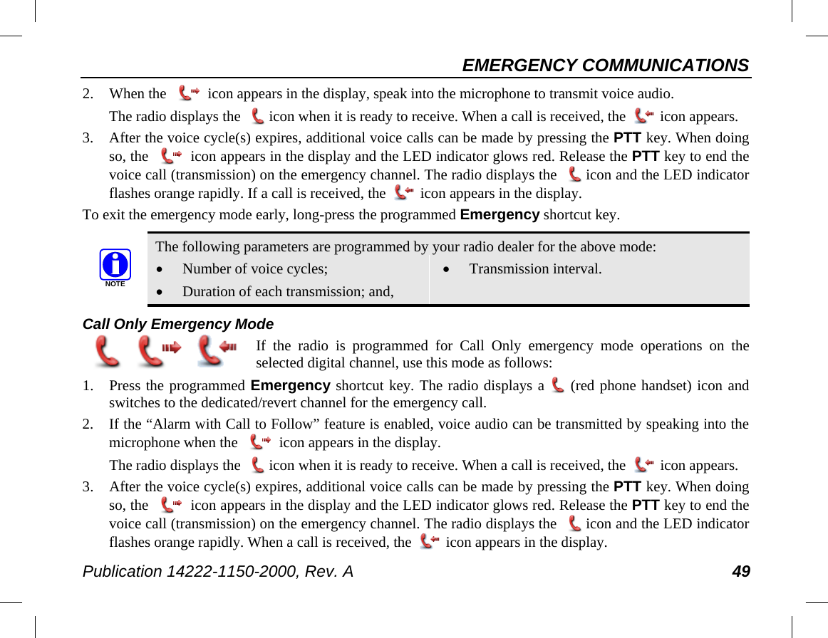 EMERGENCY COMMUNICATIONS Publication 14222-1150-2000, Rev. A 49 2. When the   icon appears in the display, speak into the microphone to transmit voice audio. The radio displays the   icon when it is ready to receive. When a call is received, the   icon appears. 3. After the voice cycle(s) expires, additional voice calls can be made by pressing the PTT key. When doing so, the   icon appears in the display and the LED indicator glows red. Release the PTT key to end the voice call (transmission) on the emergency channel. The radio displays the   icon and the LED indicator flashes orange rapidly. If a call is received, the   icon appears in the display. To exit the emergency mode early, long-press the programmed Emergency shortcut key.   The following parameters are programmed by your radio dealer for the above mode: • Number of voice cycles; • Duration of each transmission; and, • Transmission interval. Call Only Emergency Mode  If the radio is programmed for Call Only emergency mode operations on the selected digital channel, use this mode as follows: 1. Press the programmed Emergency shortcut key. The radio displays a  (red phone handset) icon and switches to the dedicated/revert channel for the emergency call. 2. If the “Alarm with Call to Follow” feature is enabled, voice audio can be transmitted by speaking into the microphone when the   icon appears in the display. The radio displays the   icon when it is ready to receive. When a call is received, the   icon appears. 3. After the voice cycle(s) expires, additional voice calls can be made by pressing the PTT key. When doing so, the   icon appears in the display and the LED indicator glows red. Release the PTT key to end the voice call (transmission) on the emergency channel. The radio displays the   icon and the LED indicator flashes orange rapidly. When a call is received, the   icon appears in the display. NOTE