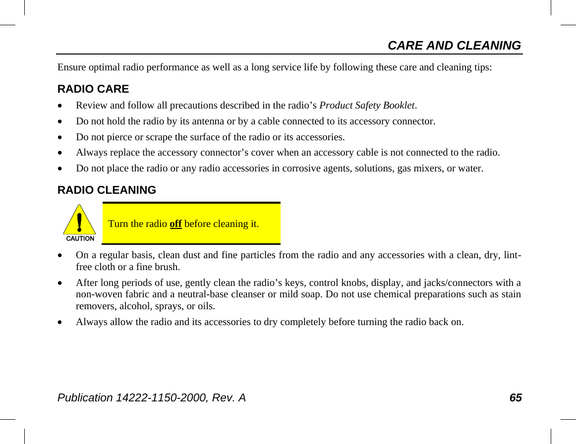 CARE AND CLEANING Publication 14222-1150-2000, Rev. A 65 Ensure optimal radio performance as well as a long service life by following these care and cleaning tips: RADIO CARE • Review and follow all precautions described in the radio’s Product Safety Booklet. • Do not hold the radio by its antenna or by a cable connected to its accessory connector. • Do not pierce or scrape the surface of the radio or its accessories. • Always replace the accessory connector’s cover when an accessory cable is not connected to the radio. • Do not place the radio or any radio accessories in corrosive agents, solutions, gas mixers, or water. RADIO CLEANING   Turn the radio off before cleaning it. • On a regular basis, clean dust and fine particles from the radio and any accessories with a clean, dry, lint-free cloth or a fine brush. • After long periods of use, gently clean the radio’s keys, control knobs, display, and jacks/connectors with a non-woven fabric and a neutral-base cleanser or mild soap. Do not use chemical preparations such as stain removers, alcohol, sprays, or oils. • Always allow the radio and its accessories to dry completely before turning the radio back on. CAUTION