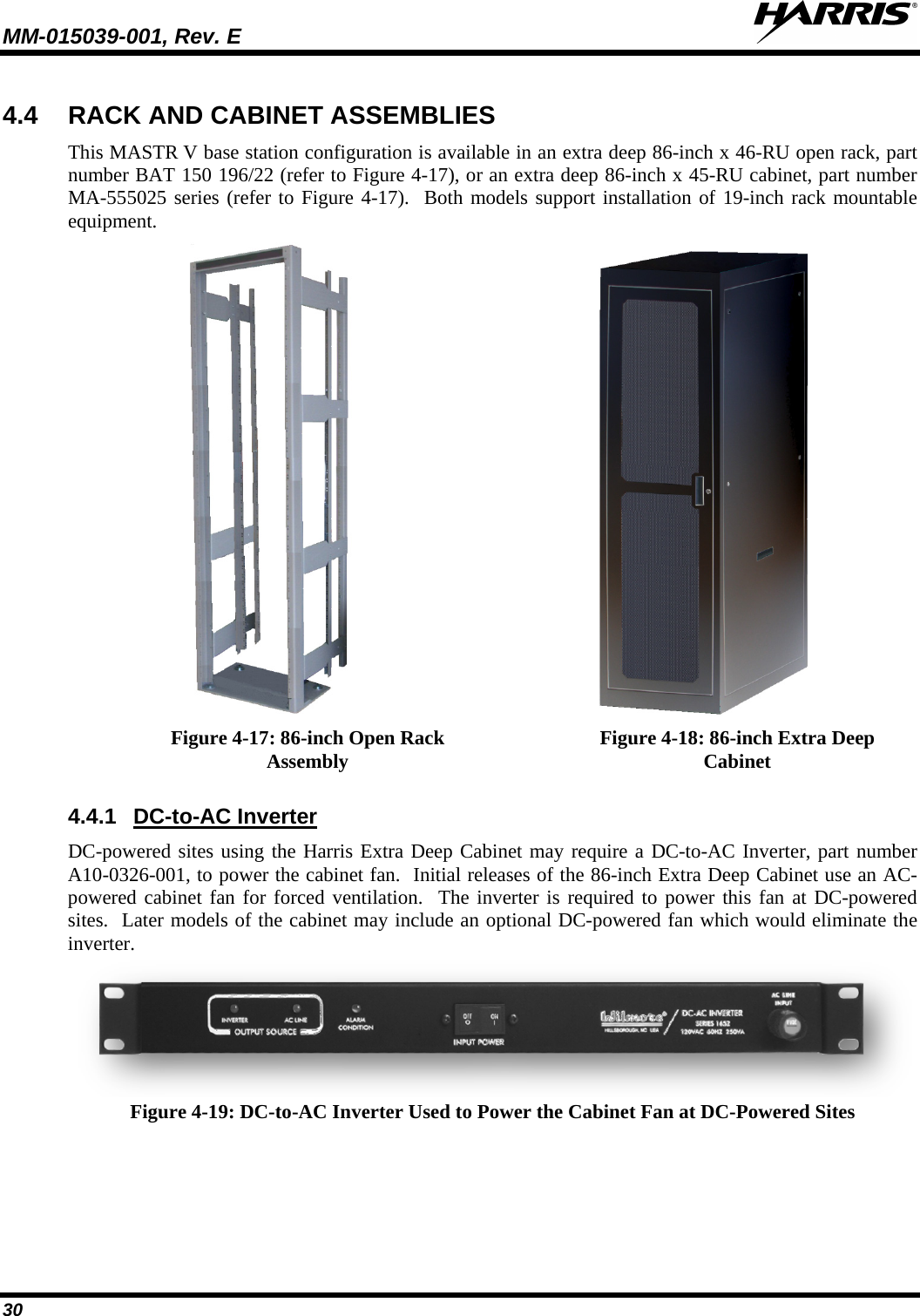 MM-015039-001, Rev. E     30 4.4 RACK AND CABINET ASSEMBLIES This MASTR V base station configuration is available in an extra deep 86-inch x 46-RU open rack, part number BAT 150 196/22 (refer to Figure 4-17), or an extra deep 86-inch x 45-RU cabinet, part number MA-555025 series (refer to Figure 4-17).  Both models support installation of 19-inch rack mountable equipment.   Figure 4-17: 86-inch Open Rack Assembly Figure 4-18: 86-inch Extra Deep Cabinet  4.4.1 DC-to-AC Inverter DC-powered sites using the Harris Extra Deep Cabinet may require a DC-to-AC Inverter, part number A10-0326-001, to power the cabinet fan.  Initial releases of the 86-inch Extra Deep Cabinet use an AC-powered cabinet fan for forced ventilation.  The inverter is required to power this fan at DC-powered sites.  Later models of the cabinet may include an optional DC-powered fan which would eliminate the inverter.  Figure 4-19: DC-to-AC Inverter Used to Power the Cabinet Fan at DC-Powered Sites 