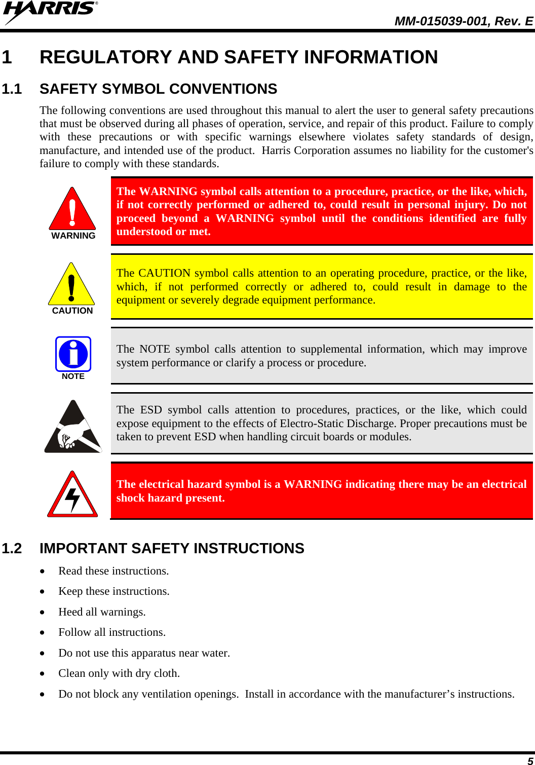   MM-015039-001, Rev. E 5 1  REGULATORY AND SAFETY INFORMATION 1.1 SAFETY SYMBOL CONVENTIONS The following conventions are used throughout this manual to alert the user to general safety precautions that must be observed during all phases of operation, service, and repair of this product. Failure to comply with these precautions or with specific warnings elsewhere violates safety standards of design, manufacture, and intended use of the product.  Harris Corporation assumes no liability for the customer&apos;s failure to comply with these standards.  The WARNING symbol calls attention to a procedure, practice, or the like, which, if not correctly performed or adhered to, could result in personal injury. Do not proceed beyond a WARNING symbol until the conditions identified are fully understood or met.     The CAUTION symbol calls attention to an operating procedure, practice, or the like, which, if not performed correctly or adhered to, could result in damage to the equipment or severely degrade equipment performance.    The NOTE symbol calls attention to supplemental information, which may improve system performance or clarify a process or procedure.    The ESD symbol calls attention to procedures, practices, or the like, which could expose equipment to the effects of Electro-Static Discharge. Proper precautions must be taken to prevent ESD when handling circuit boards or modules.    The electrical hazard symbol is a WARNING indicating there may be an electrical shock hazard present.  1.2 IMPORTANT SAFETY INSTRUCTIONS • Read these instructions. • Keep these instructions. • Heed all warnings. • Follow all instructions. • Do not use this apparatus near water. • Clean only with dry cloth. • Do not block any ventilation openings.  Install in accordance with the manufacturer’s instructions. WARNINGCAUTIONNOTE