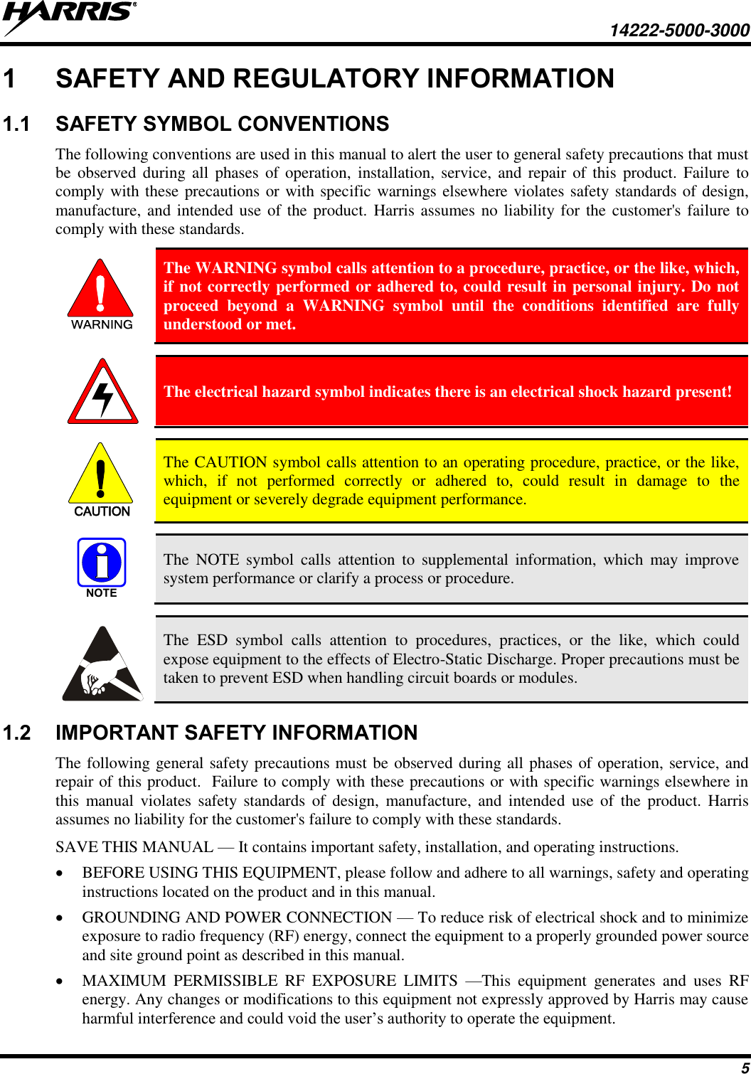     14222-5000-3000 5 1  SAFETY AND REGULATORY INFORMATION 1.1  SAFETY SYMBOL CONVENTIONS The following conventions are used in this manual to alert the user to general safety precautions that must be  observed during all  phases  of operation,  installation,  service,  and  repair  of this  product. Failure to comply with these precautions or with specific warnings elsewhere violates safety standards of design, manufacture, and intended use of the product.  Harris assumes no liability for the customer&apos;s failure to comply with these standards. WARNING The WARNING symbol calls attention to a procedure, practice, or the like, which, if not correctly performed or adhered to, could result in personal injury. Do not proceed  beyond  a  WARNING  symbol  until  the  conditions  identified  are  fully understood or met.   The electrical hazard symbol indicates there is an electrical shock hazard present!  CAUTION The CAUTION symbol calls attention to an operating procedure, practice, or the like, which,  if  not  performed  correctly  or  adhered  to,  could  result  in  damage  to  the equipment or severely degrade equipment performance.  NOTE The  NOTE  symbol  calls  attention  to  supplemental  information,  which  may  improve system performance or clarify a process or procedure.   The  ESD  symbol  calls  attention  to  procedures,  practices,  or  the  like,  which  could expose equipment to the effects of Electro-Static Discharge. Proper precautions must be taken to prevent ESD when handling circuit boards or modules. 1.2  IMPORTANT SAFETY INFORMATION The following general safety precautions must be observed during all phases of operation, service, and repair of this product.  Failure to comply with these precautions or with specific warnings elsewhere in this  manual  violates  safety standards  of  design,  manufacture, and  intended  use  of  the  product. Harris assumes no liability for the customer&apos;s failure to comply with these standards. SAVE THIS MANUAL — It contains important safety, installation, and operating instructions.  BEFORE USING THIS EQUIPMENT, please follow and adhere to all warnings, safety and operating instructions located on the product and in this manual.  GROUNDING AND POWER CONNECTION — To reduce risk of electrical shock and to minimize exposure to radio frequency (RF) energy, connect the equipment to a properly grounded power source and site ground point as described in this manual.  MAXIMUM  PERMISSIBLE  RF  EXPOSURE  LIMITS  —This  equipment  generates  and  uses  RF energy. Any changes or modifications to this equipment not expressly approved by Harris may cause harmful interference and could void the user’s authority to operate the equipment. 