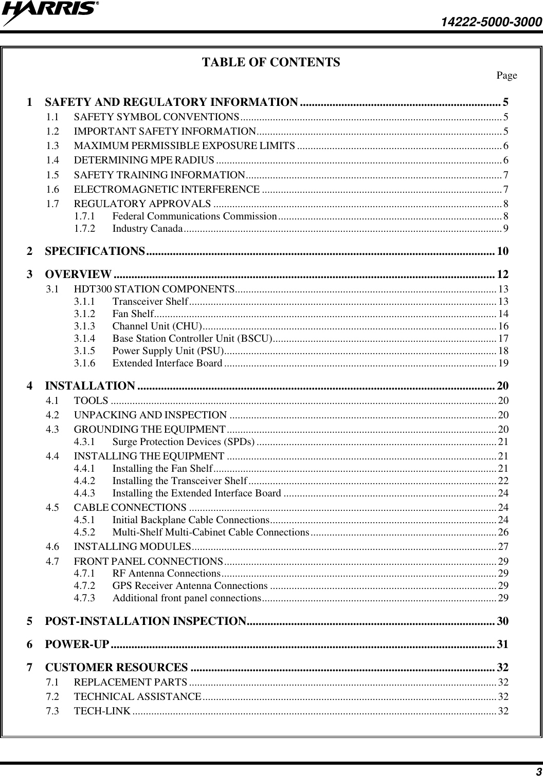     14222-5000-3000 3 TABLE OF CONTENTS   Page 1  SAFETY AND REGULATORY INFORMATION .................................................................... 5 1.1  SAFETY SYMBOL CONVENTIONS ................................................................................................. 5 1.2  IMPORTANT SAFETY INFORMATION ........................................................................................... 5 1.3  MAXIMUM PERMISSIBLE EXPOSURE LIMITS ............................................................................ 6 1.4  DETERMINING MPE RADIUS .......................................................................................................... 6 1.5  SAFETY TRAINING INFORMATION ............................................................................................... 7 1.6  ELECTROMAGNETIC INTERFERENCE ......................................................................................... 7 1.7  REGULATORY APPROVALS ........................................................................................................... 8 1.7.1  Federal Communications Commission ................................................................................... 8 1.7.2  Industry Canada ...................................................................................................................... 9 2  SPECIFICATIONS ...................................................................................................................... 10 3  OVERVIEW ................................................................................................................................. 12 3.1  HDT300 STATION COMPONENTS................................................................................................. 13 3.1.1  Transceiver Shelf .................................................................................................................. 13 3.1.2  Fan Shelf............................................................................................................................... 14 3.1.3  Channel Unit (CHU) ............................................................................................................. 16 3.1.4  Base Station Controller Unit (BSCU) ................................................................................... 17 3.1.5  Power Supply Unit (PSU)..................................................................................................... 18 3.1.6  Extended Interface Board ..................................................................................................... 19 4  INSTALLATION ......................................................................................................................... 20 4.1  TOOLS ............................................................................................................................................... 20 4.2  UNPACKING AND INSPECTION ................................................................................................... 20 4.3  GROUNDING THE EQUIPMENT .................................................................................................... 20 4.3.1  Surge Protection Devices (SPDs) ......................................................................................... 21 4.4  INSTALLING THE EQUIPMENT .................................................................................................... 21 4.4.1  Installing the Fan Shelf ......................................................................................................... 21 4.4.2  Installing the Transceiver Shelf ............................................................................................ 22 4.4.3  Installing the Extended Interface Board ............................................................................... 24 4.5  CABLE CONNECTIONS .................................................................................................................. 24 4.5.1  Initial Backplane Cable Connections .................................................................................... 24 4.5.2  Multi-Shelf Multi-Cabinet Cable Connections ..................................................................... 26 4.6  INSTALLING MODULES ................................................................................................................. 27 4.7  FRONT PANEL CONNECTIONS ..................................................................................................... 29 4.7.1  RF Antenna Connections ...................................................................................................... 29 4.7.2  GPS Receiver Antenna Connections .................................................................................... 29 4.7.3  Additional front panel connections ....................................................................................... 29 5  POST-INSTALLATION INSPECTION .................................................................................... 30 6  POWER-UP .................................................................................................................................. 31 7  CUSTOMER RESOURCES ....................................................................................................... 32 7.1  REPLACEMENT PARTS .................................................................................................................. 32 7.2  TECHNICAL ASSISTANCE ............................................................................................................. 32 7.3  TECH-LINK ....................................................................................................................................... 32  