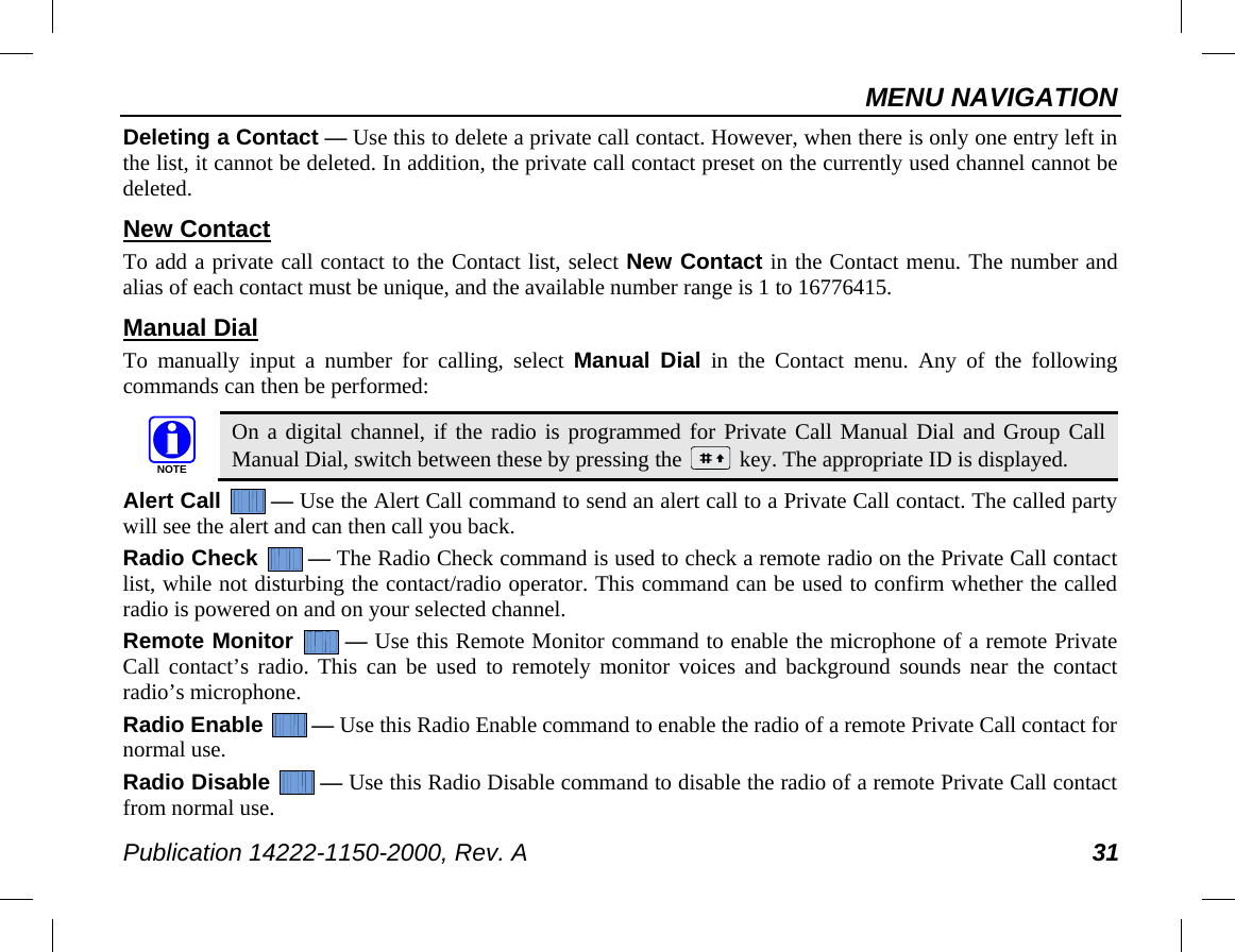 MENU NAVIGATION Publication 14222-1150-2000, Rev. A 31 Deleting a Contact — Use this to delete a private call contact. However, when there is only one entry left in the list, it cannot be deleted. In addition, the private call contact preset on the currently used channel cannot be deleted. New Contact To add a private call contact to the Contact list, select New Contact in the Contact menu. The number and alias of each contact must be unique, and the available number range is 1 to 16776415. Manual Dial To  manually input a  number for calling, select Manual Dial in the Contact menu. Any of the following commands can then be performed:   On a digital channel, if the radio is programmed for Private Call Manual Dial and Group Call Manual Dial, switch between these by pressing the   key. The appropriate ID is displayed. Alert Call  — Use the Alert Call command to send an alert call to a Private Call contact. The called party will see the alert and can then call you back. Radio Check  — The Radio Check command is used to check a remote radio on the Private Call contact list, while not disturbing the contact/radio operator. This command can be used to confirm whether the called radio is powered on and on your selected channel. Remote Monitor  — Use this Remote Monitor command to enable the microphone of a remote Private Call contact’s radio. This can be used to remotely monitor voices and background sounds near the contact radio’s microphone. Radio Enable  — Use this Radio Enable command to enable the radio of a remote Private Call contact for normal use. Radio Disable  — Use this Radio Disable command to disable the radio of a remote Private Call contact from normal use. NOTE