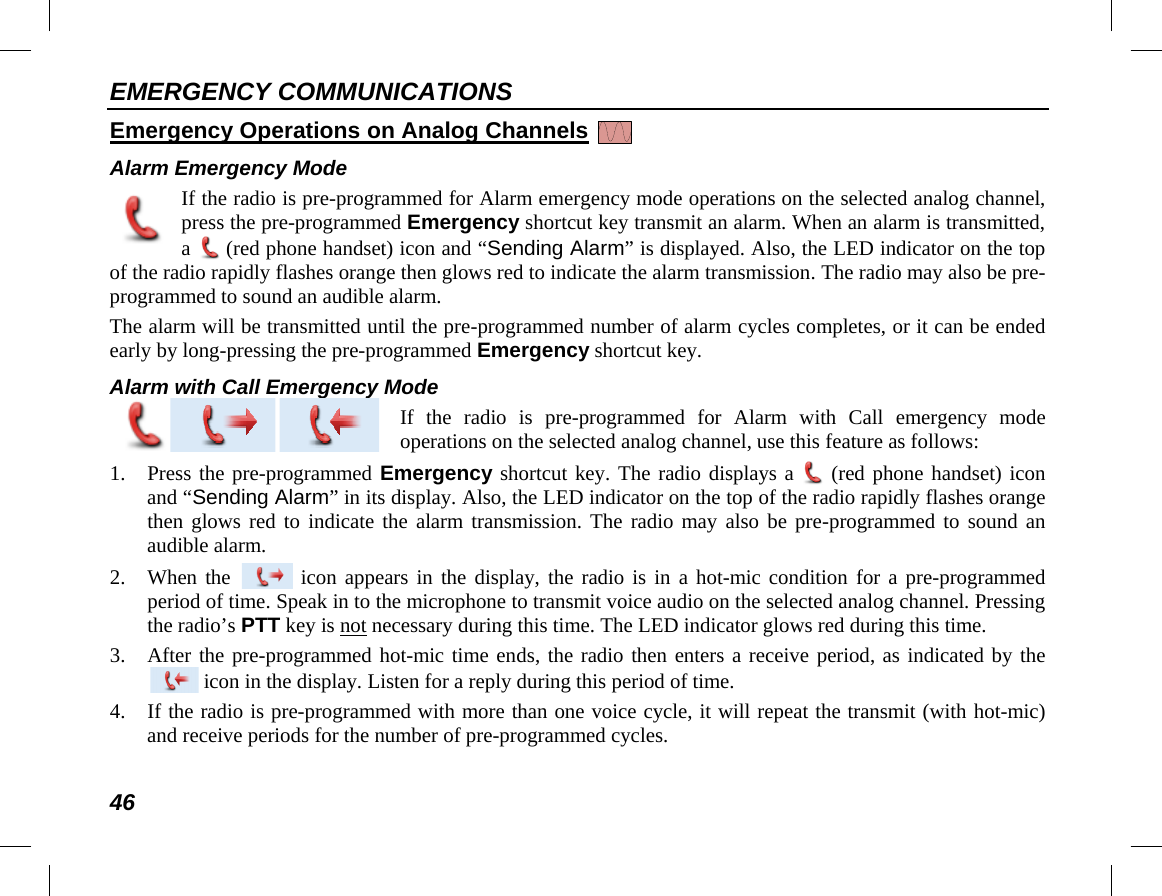 EMERGENCY COMMUNICATIONS 46 Emergency Operations on Analog Channels   Alarm Emergency Mode If the radio is pre-programmed for Alarm emergency mode operations on the selected analog channel, press the pre-programmed Emergency shortcut key transmit an alarm. When an alarm is transmitted, a  (red phone handset) icon and “Sending Alarm” is displayed. Also, the LED indicator on the top of the radio rapidly flashes orange then glows red to indicate the alarm transmission. The radio may also be pre-programmed to sound an audible alarm. The alarm will be transmitted until the pre-programmed number of alarm cycles completes, or it can be ended early by long-pressing the pre-programmed Emergency shortcut key. Alarm with Call Emergency Mode  If the radio is pre-programmed for Alarm with Call emergency mode operations on the selected analog channel, use this feature as follows: 1. Press the pre-programmed Emergency shortcut key. The radio displays a  (red phone handset) icon and “Sending Alarm” in its display. Also, the LED indicator on the top of the radio rapidly flashes orange then glows red to indicate the alarm transmission. The radio may also be pre-programmed to sound an audible alarm. 2. When the   icon appears in the display, the radio is in a hot-mic condition for a pre-programmed period of time. Speak in to the microphone to transmit voice audio on the selected analog channel. Pressing the radio’s PTT key is not necessary during this time. The LED indicator glows red during this time. 3. After the pre-programmed hot-mic time ends, the radio then enters a receive period, as indicated by the  icon in the display. Listen for a reply during this period of time. 4. If the radio is pre-programmed with more than one voice cycle, it will repeat the transmit (with hot-mic) and receive periods for the number of pre-programmed cycles.  