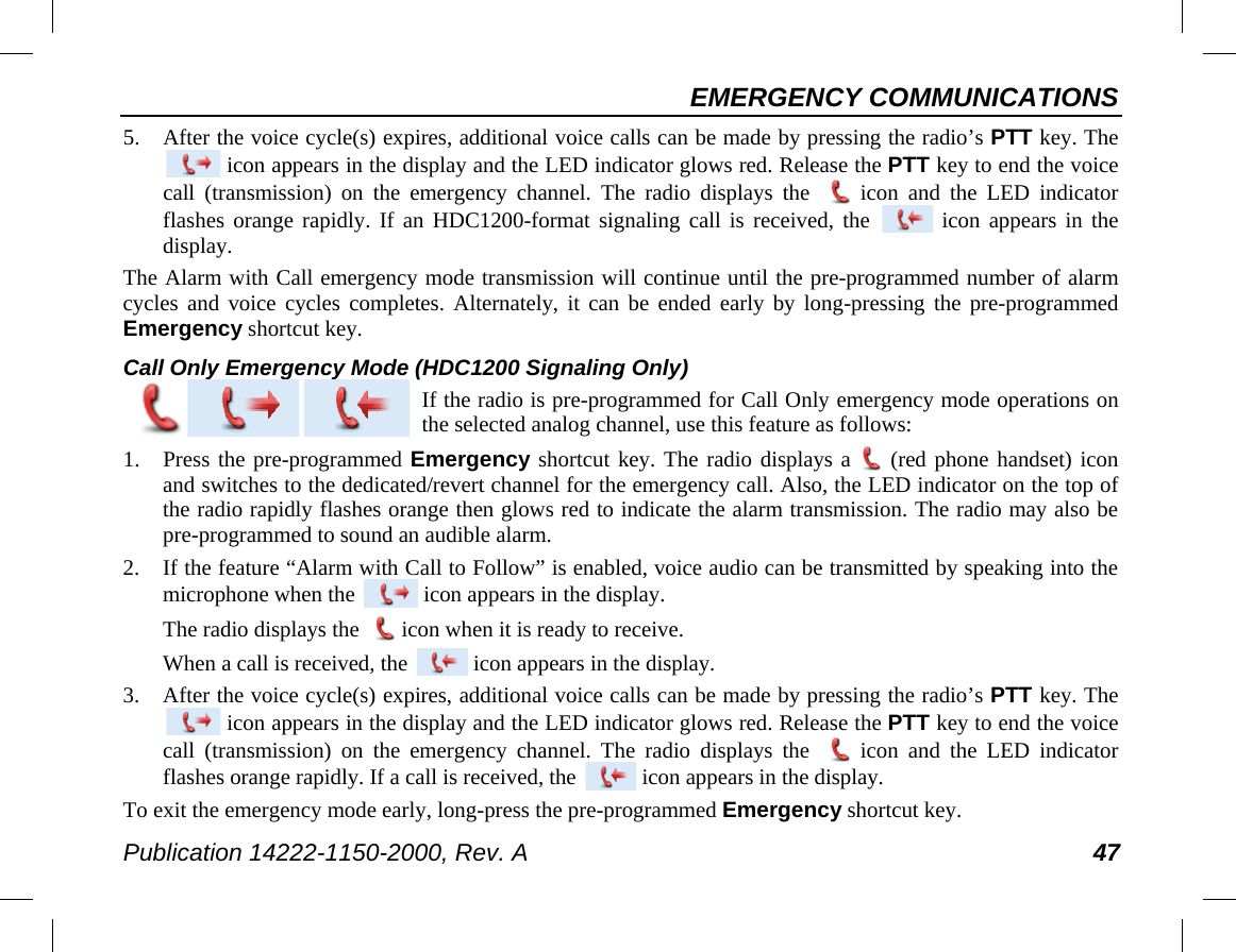 EMERGENCY COMMUNICATIONS Publication 14222-1150-2000, Rev. A 47 5. After the voice cycle(s) expires, additional voice calls can be made by pressing the radio’s PTT key. The  icon appears in the display and the LED indicator glows red. Release the PTT key to end the voice call (transmission)  on the emergency  channel.  The radio displays the   icon and the LED indicator flashes orange rapidly. If an HDC1200-format signaling call is received, the   icon appears in the display. The Alarm with Call emergency mode transmission will continue until the pre-programmed number of alarm cycles and voice cycles completes. Alternately, it can be ended early by long-pressing the pre-programmed Emergency shortcut key. Call Only Emergency Mode (HDC1200 Signaling Only)  If the radio is pre-programmed for Call Only emergency mode operations on the selected analog channel, use this feature as follows: 1. Press the pre-programmed Emergency shortcut key. The radio displays a  (red phone handset) icon and switches to the dedicated/revert channel for the emergency call. Also, the LED indicator on the top of the radio rapidly flashes orange then glows red to indicate the alarm transmission. The radio may also be pre-programmed to sound an audible alarm. 2. If the feature “Alarm with Call to Follow” is enabled, voice audio can be transmitted by speaking into the microphone when the   icon appears in the display. The radio displays the   icon when it is ready to receive. When a call is received, the   icon appears in the display. 3. After the voice cycle(s) expires, additional voice calls can be made by pressing the radio’s PTT key. The  icon appears in the display and the LED indicator glows red. Release the PTT key to end the voice call (transmission) on the emergency channel. The radio displays the   icon and the LED indicator flashes orange rapidly. If a call is received, the   icon appears in the display. To exit the emergency mode early, long-press the pre-programmed Emergency shortcut key. 