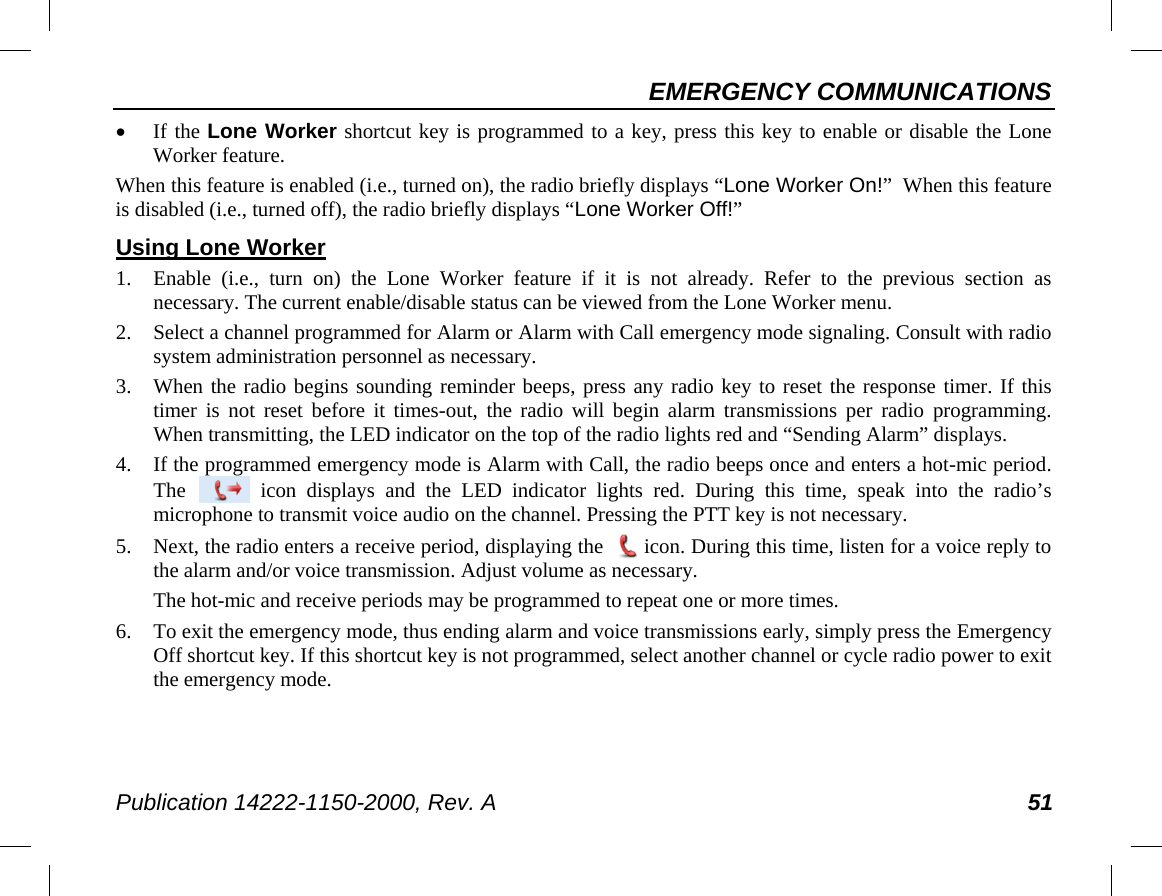 EMERGENCY COMMUNICATIONS Publication 14222-1150-2000, Rev. A 51 • If the Lone Worker shortcut key is programmed to a key, press this key to enable or disable the Lone Worker feature. When this feature is enabled (i.e., turned on), the radio briefly displays “Lone Worker On!”  When this feature is disabled (i.e., turned off), the radio briefly displays “Lone Worker Off!” Using Lone Worker 1. Enable  (i.e., turn on) the Lone Worker feature if it is not already. Refer to the previous section as necessary. The current enable/disable status can be viewed from the Lone Worker menu. 2. Select a channel programmed for Alarm or Alarm with Call emergency mode signaling. Consult with radio system administration personnel as necessary. 3. When the radio begins sounding reminder beeps, press any radio key to reset the response timer. If this timer  is not reset  before it times-out, the radio will begin alarm transmissions per radio  programming. When transmitting, the LED indicator on the top of the radio lights red and “Sending Alarm” displays. 4. If the programmed emergency mode is Alarm with Call, the radio beeps once and enters a hot-mic period. The   icon  displays  and the LED indicator lights  red.  During this time, speak into the radio’s microphone to transmit voice audio on the channel. Pressing the PTT key is not necessary. 5. Next, the radio enters a receive period, displaying the   icon. During this time, listen for a voice reply to the alarm and/or voice transmission. Adjust volume as necessary. The hot-mic and receive periods may be programmed to repeat one or more times. 6. To exit the emergency mode, thus ending alarm and voice transmissions early, simply press the Emergency Off shortcut key. If this shortcut key is not programmed, select another channel or cycle radio power to exit the emergency mode. 