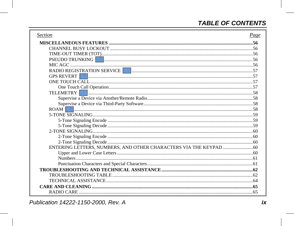 TABLE OF CONTENTS Publication 14222-1150-2000, Rev. A ix Section   Page MISCELLANEOUS FEATURES ........................................................................................................................ 56 CHANNEL BUSY LOCKOUT ....................................................................................................................... 56 TIME-OUT TIMER (TOT) .............................................................................................................................. 56 PSEUDO TRUNKING   ............................................................................................................................ 56 MIC AGC ........................................................................................................................................................ 56 RADIO REGISTRATION SERVICE   ..................................................................................................... 57 GPS REVERT   ......................................................................................................................................... 57 ONE TOUCH CALL ....................................................................................................................................... 57 One Touch Call Operation ........................................................................................................................ 57 TELEMETRY   ......................................................................................................................................... 58 Supervise a Device via Another/Remote Radio ........................................................................................ 58 Supervise a Device via Third-Party Software ........................................................................................... 58 ROAM   ..................................................................................................................................................... 58 5-TONE SIGNALING ..................................................................................................................................... 59 5-Tone Signaling Encode ......................................................................................................................... 59 5-Tone Signaling Decode ......................................................................................................................... 59 2-TONE SIGNALING ..................................................................................................................................... 60 2-Tone Signaling Encode ......................................................................................................................... 60 2-Tone Signaling Decode ......................................................................................................................... 60 ENTERING LETTERS, NUMBERS, AND OTHER CHARACTERS VIA THE KEYPAD ......................... 60 Upper and Lower Case Letters ................................................................................................................. 60 Numbers ................................................................................................................................................... 61 Punctuation Characters and Special Characters ........................................................................................ 61 TROUBLESHOOTING AND TECHNICAL ASSISTANCE ............................................................................ 62 TROUBLESHOOTING TABLE ..................................................................................................................... 62 TECHNICAL ASSISTANCE .......................................................................................................................... 64 CARE AND CLEANING ...................................................................................................................................... 65 RADIO CARE ................................................................................................................................................. 65 