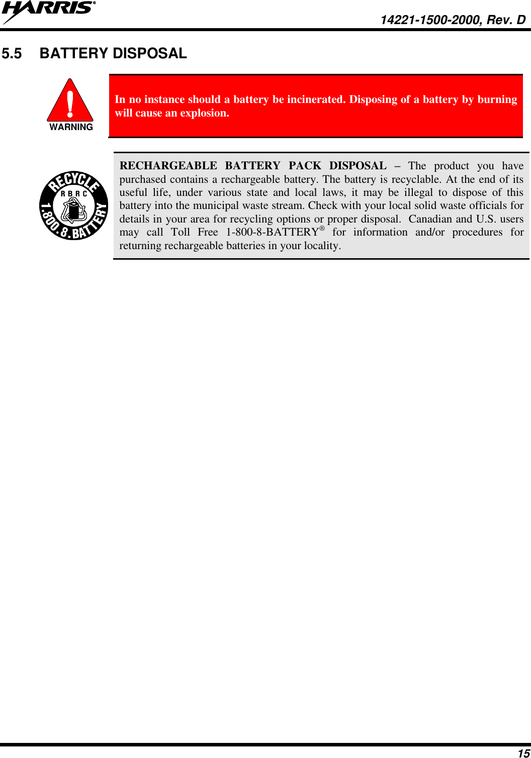   14221-1500-2000, Rev. D 15 5.5  BATTERY DISPOSAL  WARNING In no instance should a battery be incinerated. Disposing of a battery by burning will cause an explosion.   RECHARGEABLE  BATTERY  PACK  DISPOSAL  – The  product you  have purchased contains a rechargeable battery. The battery is recyclable. At the end of its useful  life,  under  various  state  and  local  laws,  it  may  be  illegal  to  dispose  of  this battery into the municipal waste stream. Check with your local solid waste officials for details in your area for recycling options or proper disposal.  Canadian and U.S. users may  call  Toll  Free  1-800-8-BATTERY®  for  information  and/or  procedures  for returning rechargeable batteries in your locality. 