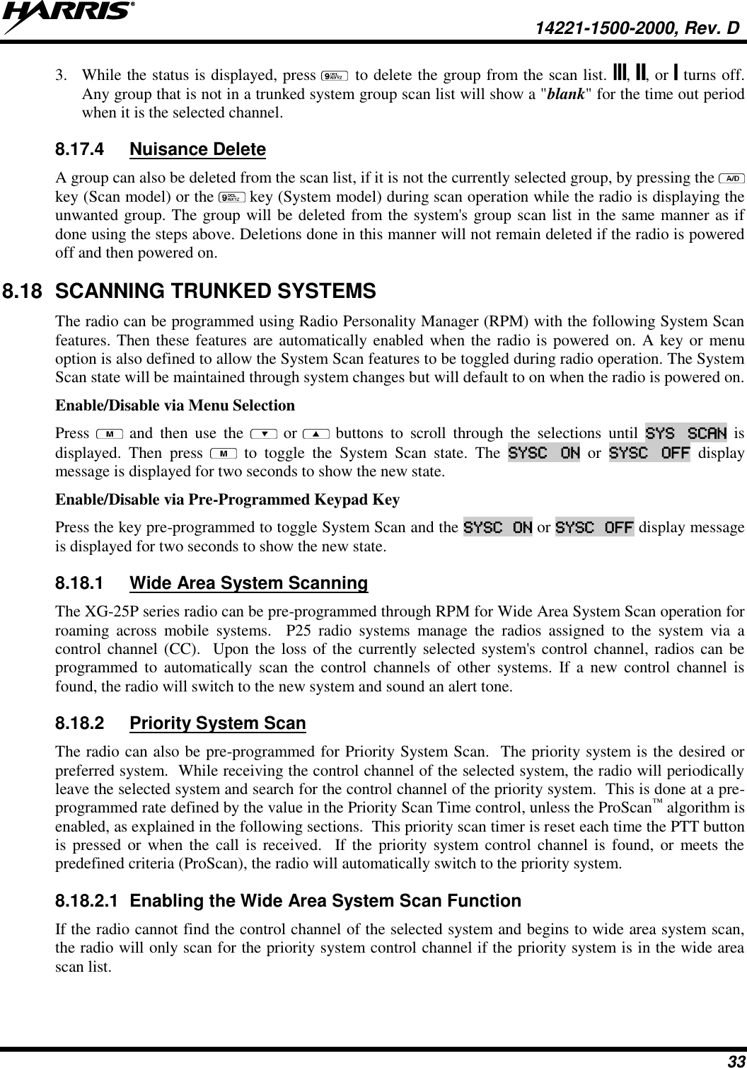   14221-1500-2000, Rev. D 33 3. While the status is displayed, press   to delete the group from the scan list.  ,  , or   turns off. Any group that is not in a trunked system group scan list will show a &quot;blank&quot; for the time out period when it is the selected channel. 8.17.4  Nuisance Delete  A group can also be deleted from the scan list, if it is not the currently selected group, by pressing the   key (Scan model) or the   key (System model) during scan operation while the radio is displaying the unwanted group. The group will be deleted from the system&apos;s group scan list in the same manner as if done using the steps above. Deletions done in this manner will not remain deleted if the radio is powered off and then powered on. 8.18  SCANNING TRUNKED SYSTEMS The radio can be programmed using Radio Personality Manager (RPM) with the following System Scan features. Then these features are automatically enabled when the radio is powered  on. A key or menu option is also defined to allow the System Scan features to be toggled during radio operation. The System Scan state will be maintained through system changes but will default to on when the radio is powered on. Enable/Disable via Menu Selection Press    and  then  use  the    or  buttons  to  scroll  through  the  selections  until  SYS  SCAN  is displayed.  Then  press    to  toggle  the  System  Scan  state.  The  SYSC  ON  or  SYSC  OFF  display message is displayed for two seconds to show the new state. Enable/Disable via Pre-Programmed Keypad Key Press the key pre-programmed to toggle System Scan and the SYSC ON or SYSC OFF display message is displayed for two seconds to show the new state. 8.18.1  Wide Area System Scanning The XG-25P series radio can be pre-programmed through RPM for Wide Area System Scan operation for roaming  across  mobile  systems.    P25  radio  systems  manage  the  radios  assigned  to  the  system  via  a control channel (CC).  Upon the loss of the currently selected system&apos;s control channel, radios can be programmed  to  automatically  scan  the  control  channels of  other  systems. If  a  new  control channel is found, the radio will switch to the new system and sound an alert tone. 8.18.2  Priority System Scan The radio can also be pre-programmed for Priority System Scan.  The priority system is the desired or preferred system.  While receiving the control channel of the selected system, the radio will periodically leave the selected system and search for the control channel of the priority system.  This is done at a pre-programmed rate defined by the value in the Priority Scan Time control, unless the ProScan™ algorithm is enabled, as explained in the following sections.  This priority scan timer is reset each time the PTT button is  pressed  or  when  the  call is received.    If  the  priority system control  channel  is  found, or meets the predefined criteria (ProScan), the radio will automatically switch to the priority system. 8.18.2.1  Enabling the Wide Area System Scan Function If the radio cannot find the control channel of the selected system and begins to wide area system scan, the radio will only scan for the priority system control channel if the priority system is in the wide area scan list. 