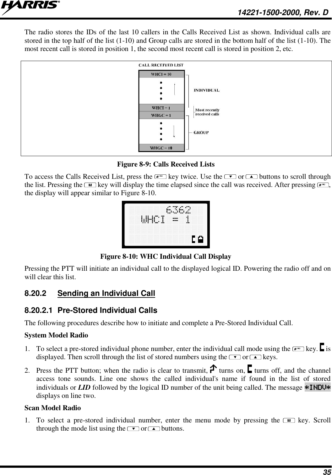   14221-1500-2000, Rev. D 35 The radio stores the IDs of the last 10 callers in the Calls Received List as shown. Individual calls are stored in the top half of the list (1-10) and Group calls are stored in the bottom half of the list (1-10). The most recent call is stored in position 1, the second most recent call is stored in position 2, etc.  Figure 8-9: Calls Received Lists To access the Calls Received List, press the   key twice. Use the   or  buttons to scroll through the list. Pressing the   key will display the time elapsed since the call was received. After pressing  , the display will appear similar to Figure 8-10.  Figure 8-10: WHC Individual Call Display Pressing the PTT will initiate an individual call to the displayed logical ID. Powering the radio off and on will clear this list. 8.20.2  Sending an Individual Call 8.20.2.1  Pre-Stored Individual Calls The following procedures describe how to initiate and complete a Pre-Stored Individual Call. System Model Radio 1. To select a pre-stored individual phone number, enter the individual call mode using the   key.   is displayed. Then scroll through the list of stored numbers using the   or  keys.  2. Press the PTT button; when the radio is clear to transmit,   turns on,   turns off, and the channel access  tone  sounds.  Line  one  shows  the  called  individual&apos;s  name  if  found  in  the  list  of  stored individuals or LID followed by the logical ID number of the unit being called. The message *INDV* displays on line two. Scan Model Radio 1. To  select  a  pre-stored  individual  number,  enter  the  menu  mode  by  pressing  the    key.  Scroll through the mode list using the   or  buttons.  