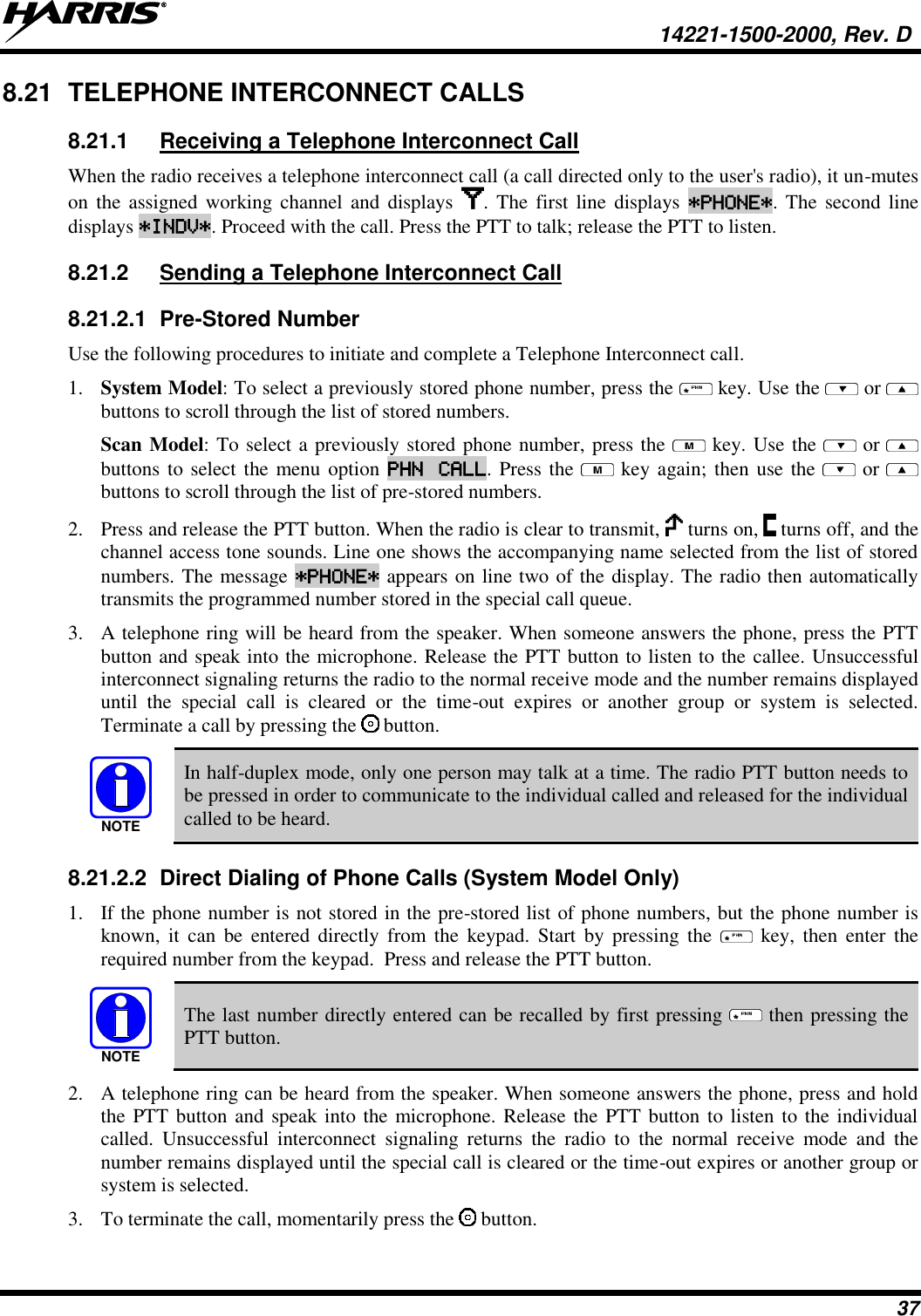   14221-1500-2000, Rev. D 37 8.21  TELEPHONE INTERCONNECT CALLS 8.21.1  Receiving a Telephone Interconnect Call When the radio receives a telephone interconnect call (a call directed only to the user&apos;s radio), it un-mutes on  the  assigned working  channel  and  displays  .  The first line  displays *PHONE*. The  second line displays *INDV*. Proceed with the call. Press the PTT to talk; release the PTT to listen. 8.21.2  Sending a Telephone Interconnect Call 8.21.2.1  Pre-Stored Number Use the following procedures to initiate and complete a Telephone Interconnect call.  1. System Model: To select a previously stored phone number, press the   key. Use the   or  buttons to scroll through the list of stored numbers.  Scan Model: To select a previously stored phone number, press the   key. Use the   or  buttons to select the menu option PHN  CALL. Press the   key again; then use the   or  buttons to scroll through the list of pre-stored numbers.  2. Press and release the PTT button. When the radio is clear to transmit,   turns on,   turns off, and the channel access tone sounds. Line one shows the accompanying name selected from the list of stored numbers. The message *PHONE* appears on line two of the display. The radio then automatically transmits the programmed number stored in the special call queue.  3. A telephone ring will be heard from the speaker. When someone answers the phone, press the PTT button and speak into the microphone. Release the PTT button to listen to the callee. Unsuccessful interconnect signaling returns the radio to the normal receive mode and the number remains displayed until  the  special  call  is  cleared  or  the  time-out  expires  or  another  group  or  system  is  selected. Terminate a call by pressing the   button. NOTE In half-duplex mode, only one person may talk at a time. The radio PTT button needs to be pressed in order to communicate to the individual called and released for the individual called to be heard. 8.21.2.2  Direct Dialing of Phone Calls (System Model Only) 1. If the phone number is not stored in the pre-stored list of phone numbers, but the phone number is known, it  can  be  entered  directly  from  the  keypad.  Start  by  pressing  the    key,  then  enter  the required number from the keypad.  Press and release the PTT button. NOTE The last number directly entered can be recalled by first pressing   then pressing the PTT button. 2. A telephone ring can be heard from the speaker. When someone answers the phone, press and hold the PTT button and speak into the microphone. Release the PTT button to listen to the individual called.  Unsuccessful  interconnect  signaling  returns  the  radio  to  the  normal  receive  mode  and  the number remains displayed until the special call is cleared or the time-out expires or another group or system is selected. 3. To terminate the call, momentarily press the   button. 