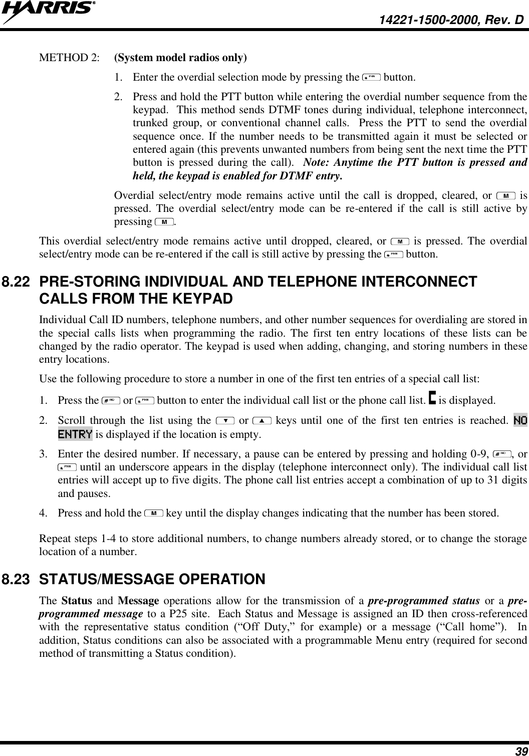   14221-1500-2000, Rev. D 39 METHOD 2:  (System model radios only) 1. Enter the overdial selection mode by pressing the   button.   2. Press and hold the PTT button while entering the overdial number sequence from the keypad.  This method sends DTMF tones during individual, telephone interconnect, trunked  group,  or  conventional channel  calls.    Press the  PTT to  send  the overdial sequence once. If the number needs to be transmitted again it must be selected or entered again (this prevents unwanted numbers from being sent the next time the PTT button is pressed during the call).   Note: Anytime the PTT button is pressed and held, the keypad is enabled for DTMF entry. Overdial select/entry  mode remains active until the call  is  dropped,  cleared, or    is pressed. The  overdial  select/entry  mode  can be  re-entered  if  the  call  is  still  active  by pressing  . This overdial select/entry mode remains active until dropped, cleared, or   is pressed. The overdial select/entry mode can be re-entered if the call is still active by pressing the   button. 8.22  PRE-STORING INDIVIDUAL AND TELEPHONE INTERCONNECT CALLS FROM THE KEYPAD Individual Call ID numbers, telephone numbers, and other number sequences for overdialing are stored in the  special  calls  lists  when  programming the  radio.  The  first  ten  entry  locations  of  these  lists  can  be changed by the radio operator. The keypad is used when adding, changing, and storing numbers in these entry locations.  Use the following procedure to store a number in one of the first ten entries of a special call list:  1. Press the   or   button to enter the individual call list or the phone call list.   is displayed. 2. Scroll  through the  list using the    or  keys until one of  the first ten entries  is  reached.  NO ENTRY is displayed if the location is empty.  3. Enter the desired number. If necessary, a pause can be entered by pressing and holding 0-9,  , or  until an underscore appears in the display (telephone interconnect only). The individual call list entries will accept up to five digits. The phone call list entries accept a combination of up to 31 digits and pauses.  4. Press and hold the   key until the display changes indicating that the number has been stored.  Repeat steps 1-4 to store additional numbers, to change numbers already stored, or to change the storage location of a number. 8.23  STATUS/MESSAGE OPERATION The Status and  Message operations allow for  the transmission of a  pre-programmed status or a pre-programmed message to a P25 site.  Each Status and Message is assigned an ID then cross-referenced with  the  representative  status  condition  (“Off  Duty,”  for  example)  or  a  message  (“Call  home”).    In addition, Status conditions can also be associated with a programmable Menu entry (required for second method of transmitting a Status condition). 