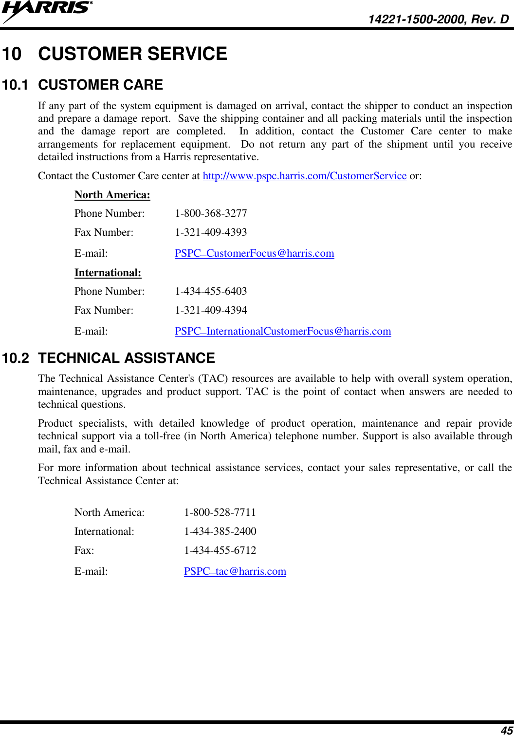   14221-1500-2000, Rev. D 45 10  CUSTOMER SERVICE 10.1  CUSTOMER CARE If any part of the system equipment is damaged on arrival, contact the shipper to conduct an inspection and prepare a damage report.  Save the shipping container and all packing materials until the inspection and  the  damage  report  are  completed.    In  addition,  contact  the  Customer  Care  center  to  make arrangements  for  replacement  equipment.    Do  not  return  any  part  of  the  shipment  until  you  receive detailed instructions from a Harris representative. Contact the Customer Care center at http://www.pspc.harris.com/CustomerService or: North America: Phone Number:  1-800-368-3277 Fax Number:   1-321-409-4393 E-mail:  PSPC_CustomerFocus@harris.com  International: Phone Number:  1-434-455-6403 Fax Number:  1-321-409-4394 E-mail:  PSPC_InternationalCustomerFocus@harris.com  10.2  TECHNICAL ASSISTANCE The Technical Assistance Center&apos;s (TAC) resources are available to help with overall system operation, maintenance, upgrades and  product  support. TAC  is  the  point of  contact  when answers are needed to technical questions. Product  specialists,  with  detailed  knowledge  of  product  operation,  maintenance  and  repair  provide technical support via a toll-free (in North America) telephone number. Support is also available through mail, fax and e-mail.  For more information about technical assistance services,  contact your sales representative, or call the Technical Assistance Center at:  North America:   1-800-528-7711 International:    1-434-385-2400 Fax:      1-434-455-6712 E-mail:     PSPC_tac@harris.com   