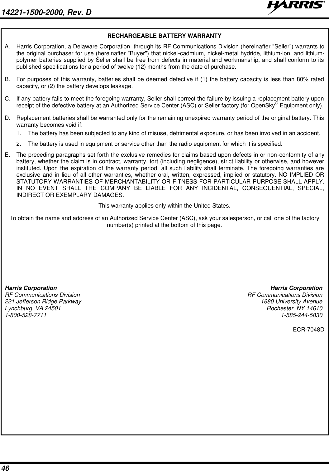 14221-1500-2000, Rev. D   46 RECHARGEABLE BATTERY WARRANTY A.  Harris Corporation, a Delaware Corporation, through its RF Communications Division (hereinafter &quot;Seller&quot;) warrants to the original purchaser for use (hereinafter &quot;Buyer&quot;) that nickel-cadmium, nickel-metal hydride, lithium-ion, and lithium-polymer batteries supplied by Seller shall be free from defects in material and workmanship, and shall conform to its published specifications for a period of twelve (12) months from the date of purchase. B.  For purposes of this warranty, batteries shall be deemed defective if (1) the battery capacity is less than 80% rated capacity, or (2) the battery develops leakage. C.  If any battery fails to meet the foregoing warranty, Seller shall correct the failure by issuing a replacement battery upon receipt of the defective battery at an Authorized Service Center (ASC) or Seller factory (for OpenSky® Equipment only). D.  Replacement batteries shall be warranted only for the remaining unexpired warranty period of the original battery. This warranty becomes void if: 1.  The battery has been subjected to any kind of misuse, detrimental exposure, or has been involved in an accident. 2.  The battery is used in equipment or service other than the radio equipment for which it is specified. E.  The preceding paragraphs set forth the exclusive remedies for claims based upon defects in or non-conformity of any battery, whether the claim is in contract, warranty, tort (including negligence), strict liability or otherwise, and however instituted. Upon the expiration of the warranty period, all such liability  shall  terminate. The foregoing warranties are exclusive and in lieu of all other warranties, whether oral, written, expressed, implied or statutory. NO IMPLIED OR STATUTORY WARRANTIES OF MERCHANTABILITY OR FITNESS FOR PARTICULAR PURPOSE SHALL APPLY. IN  NO  EVENT  SHALL  THE  COMPANY  BE  LIABLE  FOR  ANY  INCIDENTAL,  CONSEQUENTIAL,  SPECIAL, INDIRECT OR EXEMPLARY DAMAGES. This warranty applies only within the United States. To obtain the name and address of an Authorized Service Center (ASC), ask your salesperson, or call one of the factory number(s) printed at the bottom of this page. Harris Corporation  Harris Corporation RF Communications Division  RF Communications Division 221 Jefferson Ridge Parkway  1680 University Avenue Lynchburg, VA 24501  Rochester, NY 14610 1-800-528-7711  1-585-244-5830 ECR-7048D   