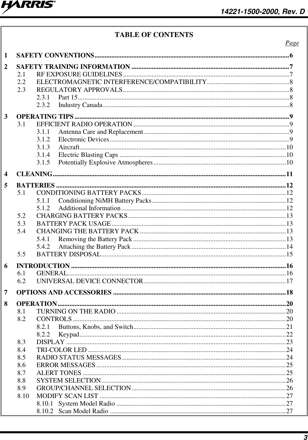   14221-1500-2000, Rev. D 3 TABLE OF CONTENTS  Page 1 SAFETY CONVENTIONS .................................................................................................................... 6 2 SAFETY TRAINING INFORMATION .............................................................................................. 7 2.1 RF EXPOSURE GUIDELINES ................................................................................................... 7 2.2 ELECTROMAGNETIC INTERFERENCE/COMPATIBILITY ................................................. 8 2.3 REGULATORY APPROVALS ................................................................................................... 8 2.3.1 Part 15 .............................................................................................................................. 8 2.3.2 Industry Canada ............................................................................................................... 8 3 OPERATING TIPS ................................................................................................................................ 9 3.1 EFFICIENT RADIO OPERATION ............................................................................................. 9 3.1.1 Antenna Care and Replacement ....................................................................................... 9 3.1.2 Electronic Devices ........................................................................................................... 9 3.1.3 Aircraft........................................................................................................................... 10 3.1.4 Electric Blasting Caps ................................................................................................... 10 3.1.5 Potentially Explosive Atmospheres ............................................................................... 10 4 CLEANING ........................................................................................................................................... 11 5 BATTERIES ......................................................................................................................................... 12 5.1 CONDITIONING BATTERY PACKS ...................................................................................... 12 5.1.1 Conditioning NiMH Battery Packs ................................................................................ 12 5.1.2 Additional Information .................................................................................................. 12 5.2 CHARGING BATTERY PACKS .............................................................................................. 13 5.3 BATTERY PACK USAGE ........................................................................................................ 13 5.4 CHANGING THE BATTERY PACK ....................................................................................... 13 5.4.1 Removing the Battery Pack ........................................................................................... 13 5.4.2 Attaching the Battery Pack ............................................................................................ 14 5.5 BATTERY DISPOSAL .............................................................................................................. 15 6 INTRODUCTION ................................................................................................................................ 16 6.1 GENERAL .................................................................................................................................. 16 6.2 UNIVERSAL DEVICE CONNECTOR ..................................................................................... 17 7 OPTIONS AND ACCESSORIES ....................................................................................................... 18 8 OPERATION ........................................................................................................................................ 20 8.1 TURNING ON THE RADIO ..................................................................................................... 20 8.2 CONTROLS ............................................................................................................................... 20 8.2.1 Buttons, Knobs, and Switch........................................................................................... 21 8.2.2 Keypad ........................................................................................................................... 22 8.3 DISPLAY ................................................................................................................................... 23 8.4 TRI-COLOR LED ...................................................................................................................... 24 8.5 RADIO STATUS MESSAGES .................................................................................................. 24 8.6 ERROR MESSAGES ................................................................................................................. 25 8.7 ALERT TONES ......................................................................................................................... 25 8.8 SYSTEM SELECTION .............................................................................................................. 26 8.9 GROUP/CHANNEL SELECTION ............................................................................................ 26 8.10 MODIFY SCAN LIST ............................................................................................................... 27 8.10.1 System Model Radio ..................................................................................................... 27 8.10.2 Scan Model Radio ......................................................................................................... 27 