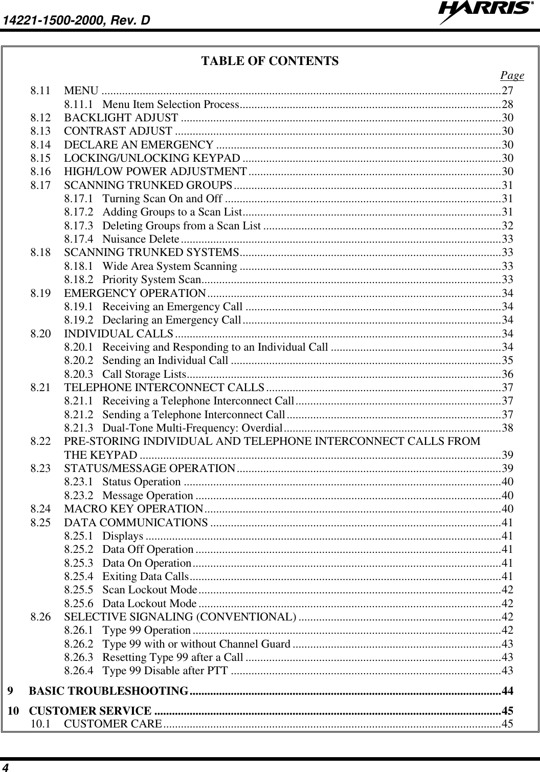 14221-1500-2000, Rev. D   4 TABLE OF CONTENTS  Page 8.11 MENU ........................................................................................................................................ 27 8.11.1 Menu Item Selection Process ......................................................................................... 28 8.12 BACKLIGHT ADJUST ............................................................................................................. 30 8.13 CONTRAST ADJUST ............................................................................................................... 30 8.14 DECLARE AN EMERGENCY ................................................................................................. 30 8.15 LOCKING/UNLOCKING KEYPAD ........................................................................................ 30 8.16 HIGH/LOW POWER ADJUSTMENT ...................................................................................... 30 8.17 SCANNING TRUNKED GROUPS ........................................................................................... 31 8.17.1 Turning Scan On and Off .............................................................................................. 31 8.17.2 Adding Groups to a Scan List ........................................................................................ 31 8.17.3 Deleting Groups from a Scan List ................................................................................. 32 8.17.4 Nuisance Delete ............................................................................................................. 33 8.18 SCANNING TRUNKED SYSTEMS ......................................................................................... 33 8.18.1 Wide Area System Scanning ......................................................................................... 33 8.18.2 Priority System Scan...................................................................................................... 33 8.19 EMERGENCY OPERATION .................................................................................................... 34 8.19.1 Receiving an Emergency Call ....................................................................................... 34 8.19.2 Declaring an Emergency Call ........................................................................................ 34 8.20 INDIVIDUAL CALLS ............................................................................................................... 34 8.20.1 Receiving and Responding to an Individual Call .......................................................... 34 8.20.2 Sending an Individual Call ............................................................................................ 35 8.20.3 Call Storage Lists ........................................................................................................... 36 8.21 TELEPHONE INTERCONNECT CALLS ................................................................................ 37 8.21.1 Receiving a Telephone Interconnect Call ...................................................................... 37 8.21.2 Sending a Telephone Interconnect Call ......................................................................... 37 8.21.3 Dual-Tone Multi-Frequency: Overdial .......................................................................... 38 8.22 PRE-STORING INDIVIDUAL AND TELEPHONE INTERCONNECT CALLS FROM THE KEYPAD ........................................................................................................................... 39 8.23 STATUS/MESSAGE OPERATION .......................................................................................... 39 8.23.1 Status Operation ............................................................................................................ 40 8.23.2 Message Operation ........................................................................................................ 40 8.24 MACRO KEY OPERATION ..................................................................................................... 40 8.25 DATA COMMUNICATIONS ................................................................................................... 41 8.25.1 Displays ......................................................................................................................... 41 8.25.2 Data Off Operation ........................................................................................................ 41 8.25.3 Data On Operation ......................................................................................................... 41 8.25.4 Exiting Data Calls .......................................................................................................... 41 8.25.5 Scan Lockout Mode ....................................................................................................... 42 8.25.6 Data Lockout Mode ....................................................................................................... 42 8.26 SELECTIVE SIGNALING (CONVENTIONAL) ..................................................................... 42 8.26.1 Type 99 Operation ......................................................................................................... 42 8.26.2 Type 99 with or without Channel Guard ....................................................................... 43 8.26.3 Resetting Type 99 after a Call ....................................................................................... 43 8.26.4 Type 99 Disable after PTT ............................................................................................ 43 9 BASIC TROUBLESHOOTING .......................................................................................................... 44 10 CUSTOMER SERVICE ...................................................................................................................... 45 10.1 CUSTOMER CARE ................................................................................................................... 45 