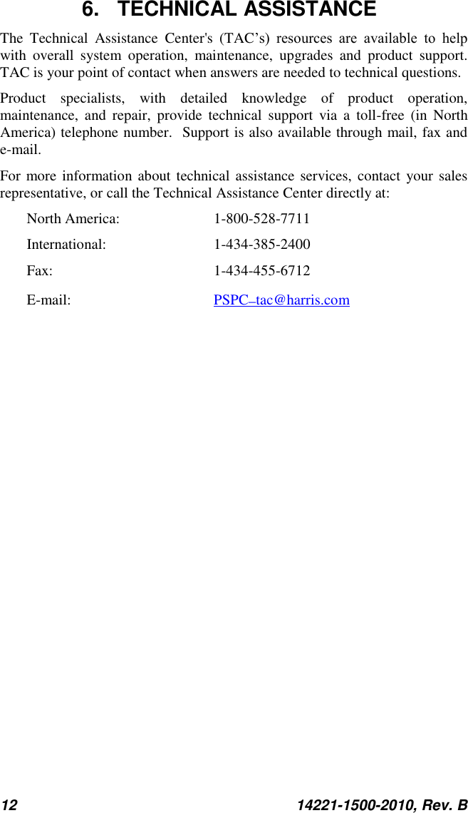 12  14221-1500-2010, Rev. B  6.  TECHNICAL ASSISTANCE The  Technical  Assistance  Center&apos;s  (TAC’s)  resources  are  available  to  help with  overall  system  operation,  maintenance,  upgrades  and  product  support.  TAC is your point of contact when answers are needed to technical questions. Product  specialists,  with  detailed  knowledge  of  product  operation, maintenance,  and  repair,  provide  technical  support  via  a  toll-free  (in  North America) telephone number.  Support is also available through mail, fax and e-mail.  For more information  about  technical assistance services,  contact  your sales representative, or call the Technical Assistance Center directly at:  North America:  1-800-528-7711 International:   1-434-385-2400 Fax:  1-434-455-6712 E-mail:      PSPC_tac@harris.com 