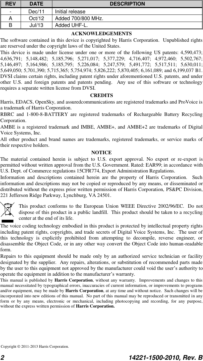  2  14221-1500-2010, Rev. B  REV DATE DESCRIPTION - Dec/11 Initial release A Oct/12 Added 700/800 MHz. B Jul/13 Added UHF-L. ACKNOWLEDGEMENTS The software contained in this device is copyrighted by Harris Corporation.  Unpublished rights are reserved under the copyright laws of the United States. This device is made under  license under one or  more  of the following US patents: 4,590,473; 4,636,791;  5,148,482;  5,185,796;  5,271,017;  5,377,229;  4,716,407;  4,972,460;  5,502,767; 5,146,497;  5,164,986;  5,185,795;  5,226,084;  5,247,579;  5,491,772;  5,517,511;  5,630,011; 5,649,050; 5,701,390; 5,715,365; 5,754,974; 5,826,222; 5,870,405; 6,161,089; and 6,199,037 B1.  DVSI claims certain rights, including patent rights under aforementioned U.S. patents, and under other  U.S.  and  foreign  patents  and  patents  pending.    Any  use  of  this  software  or  technology requires a separate written license from DVSI. CREDITS Harris, EDACS, OpenSky, and assuredcommunications are registered trademarks and ProVoice is a trademark of Harris Corporation.  RBRC  and  1-800-8-BATTERY  are  registered  trademarks  of  Rechargeable  Battery  Recycling Corporation. AMBE is a registered trademark and IMBE, AMBE+, and AMBE+2 are trademarks of Digital Voice Systems, Inc. All other product and brand names are trademarks,  registered trademarks,  or  service marks  of their respective holders. NOTICE The  material  contained  herein  is  subject  to  U.S.  export  approval.  No  export  or  re-export  is permitted without written approval from the U.S. Government. Rated: EAR99; in accordance with U.S. Dept. of Commerce regulations 15CFR774, Export Administration Regulations. Information  and  descriptions  contained  herein  are  the  property  of  Harris  Corporation.    Such information and descriptions may not be copied or reproduced by any means, or disseminated or distributed without the express prior written permission of Harris Corporation, PS&amp;PC Division, 221 Jefferson Ridge Parkway, Lynchburg, VA 24501.    This product  conforms  to  the  European  Union  WEEE  Directive 2002/96/EC.   Do not dispose of this product in a public landfill.  This product should be taken to a recycling center at the end of its life. The voice coding technology embodied in this product is protected by intellectual property rights including patent rights, copyrights, and trade secrets of Digital Voice Systems, Inc.  The user of this  technology  is  explicitly  prohibited  from  attempting  to  decompile,  reverse  engineer,  or disassemble the Object Code, or in any other way convert the Object Code into human-readable form. Repairs to this equipment should  be made only by an authorized service  technician or facility designated by the supplier.  Any repairs, alterations, or substitution of recommended parts made by the user to this equipment not approved by the manufacturer could void the user’s authority to operate the equipment in addition to the manufacturer’s warranty. This manual is published by Harris Corporation, without any warranty.  Improvements and changes to this manual necessitated by typographical errors, inaccuracies of current information, or improvements to programs and/or equipment, may be made by Harris Corporation, at any time and without notice.  Such changes will be incorporated into new editions of this manual.  No part of this manual may be reproduced or transmitted in any form  or  by  any  means,  electronic  or  mechanical,  including  photocopying  and  recording,  for  any  purpose, without the express written permission of Harris Corporation.  Copyright © 2011-2013 Harris Corporation.   