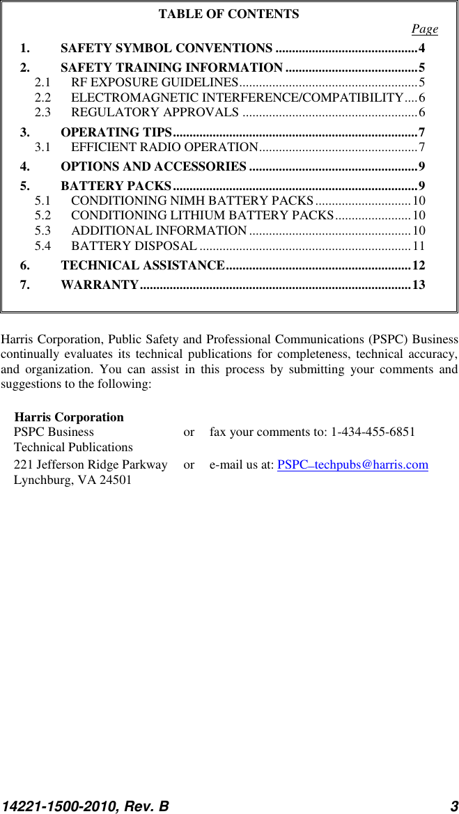 14221-1500-2010, Rev. B 3  TABLE OF CONTENTS  Page 1. SAFETY SYMBOL CONVENTIONS ........................................... 4 2. SAFETY TRAINING INFORMATION ........................................ 5 2.1 RF EXPOSURE GUIDELINES ...................................................... 5 2.2 ELECTROMAGNETIC INTERFERENCE/COMPATIBILITY .... 6 2.3 REGULATORY APPROVALS ..................................................... 6 3. OPERATING TIPS .......................................................................... 7 3.1 EFFICIENT RADIO OPERATION ................................................ 7 4. OPTIONS AND ACCESSORIES ................................................... 9 5. BATTERY PACKS .......................................................................... 9 5.1 CONDITIONING NIMH BATTERY PACKS ............................. 10 5.2 CONDITIONING LITHIUM BATTERY PACKS ....................... 10 5.3 ADDITIONAL INFORMATION ................................................. 10 5.4 BATTERY DISPOSAL ................................................................ 11 6. TECHNICAL ASSISTANCE ........................................................ 12 7. WARRANTY .................................................................................. 13   Harris Corporation, Public Safety and Professional Communications (PSPC) Business continually evaluates its  technical  publications  for completeness,  technical accuracy, and  organization.  You  can  assist  in  this  process  by  submitting  your  comments  and suggestions to the following:  Harris Corporation PSPC Business  or  fax your comments to: 1-434-455-6851 Technical Publications 221 Jefferson Ridge Parkway  or  e-mail us at: PSPC_techpubs@harris.com Lynchburg, VA 24501  