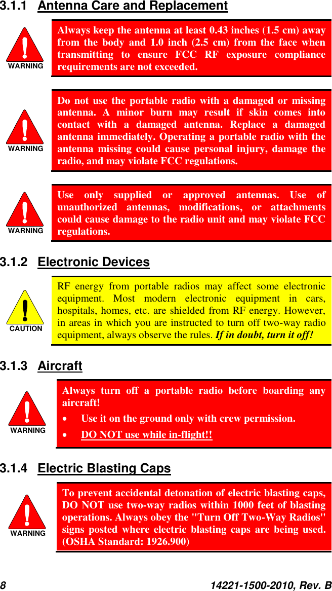 8  14221-1500-2010, Rev. B  3.1.1  Antenna Care and Replacement WARNING Always keep the antenna at least 0.43 inches (1.5 cm) away from  the  body  and  1.0  inch  (2.5  cm)  from  the  face  when transmitting  to  ensure  FCC  RF  exposure  compliance requirements are not exceeded.  WARNING Do not use the portable radio with a damaged or  missing antenna.  A  minor  burn  may  result  if  skin  comes  into contact  with  a  damaged  antenna.  Replace  a  damaged antenna immediately. Operating a portable radio with the antenna  missing  could cause  personal injury, damage  the radio, and may violate FCC regulations.  WARNING Use  only  supplied  or  approved  antennas.  Use  of unauthorized  antennas,  modifications,  or  attachments could cause damage to the radio unit and may violate FCC regulations. 3.1.2  Electronic Devices CAUTION RF  energy  from  portable  radios  may  affect  some  electronic equipment.  Most  modern  electronic  equipment  in  cars, hospitals, homes, etc. are shielded from RF energy. However, in areas in which you are instructed to turn off two-way radio equipment, always observe the rules. If in doubt, turn it off! 3.1.3  Aircraft WARNING Always  turn  off  a  portable  radio  before  boarding  any aircraft!  Use it on the ground only with crew permission.  DO NOT use while in-flight!! 3.1.4  Electric Blasting Caps  WARNING To prevent accidental detonation of electric blasting caps, DO NOT use two-way radios within 1000 feet of blasting operations. Always obey the &quot;Turn Off Two-Way Radios&quot; signs posted where electric  blasting caps are being used. (OSHA Standard: 1926.900) 