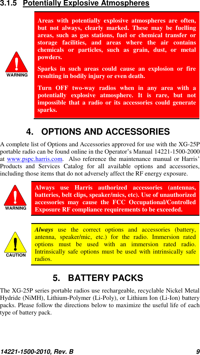14221-1500-2010, Rev. B 9  3.1.5  Potentially Explosive Atmospheres WARNING Areas  with  potentially  explosive  atmospheres  are  often, but  not  always,  clearly  marked.  These  may  be  fuelling areas,  such  as  gas  stations,  fuel  or  chemical  transfer  or storage  facilities,  and  areas  where  the  air  contains chemicals  or  particles,  such  as  grain,  dust,  or  metal powders. Sparks  in  such  areas  could  cause  an  explosion  or  fire resulting in bodily injury or even death. Turn  OFF  two-way  radios  when  in  any  area  with  a potentially  explosive  atmosphere.  It  is  rare,  but  not impossible  that  a  radio  or  its  accessories  could  generate sparks. 4.  OPTIONS AND ACCESSORIES A complete list of Options and Accessories approved for use with the XG-25P portable radio can be found online in the Operator’s Manual 14221-1500-2000 at www.pspc.harris.com.  Also reference the maintenance manual or Harris’ Products  and  Services  Catalog  for  all  available  options  and  accessories, including those items that do not adversely affect the RF energy exposure. WARNING Always  use  Harris  authorized  accessories  (antennas, batteries, belt clips, speaker/mics, etc). Use of unauthorized accessories  may  cause  the  FCC  Occupational/Controlled Exposure RF compliance requirements to be exceeded.  CAUTION Always  use  the  correct  options  and  accessories  (battery, antenna,  speaker/mic,  etc.)  for  the  radio.  Immersion  rated options  must  be  used  with  an  immersion  rated  radio. Intrinsically  safe  options  must  be  used  with  intrinsically  safe radios. 5.  BATTERY PACKS The XG-25P series portable radios use rechargeable, recyclable Nickel Metal Hydride (NiMH), Lithium-Polymer (Li-Poly), or Lithium Ion (Li-Ion) battery packs. Please follow the directions below to maximize the useful life of each type of battery pack. 