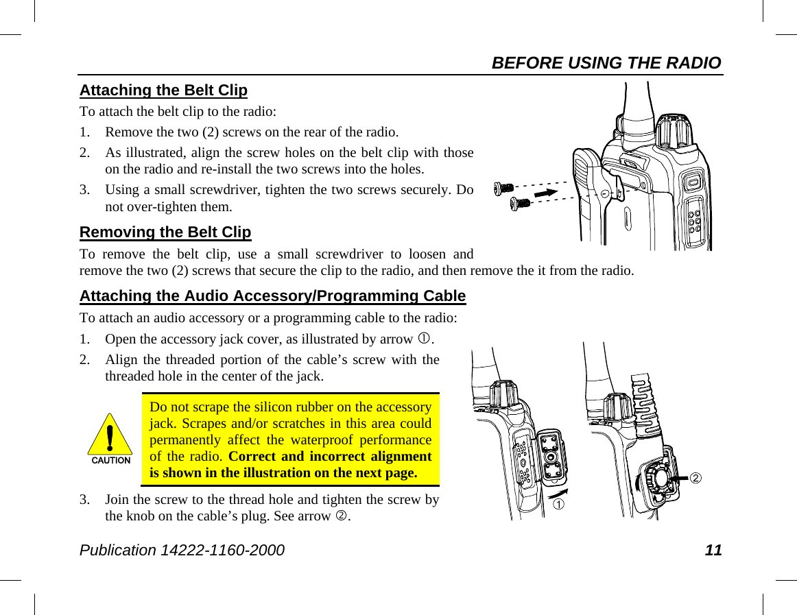 BEFORE USING THE RADIO Publication 14222-1160-2000 11     Attaching the Belt Clip To attach the belt clip to the radio: 1. Remove the two (2) screws on the rear of the radio. 2. As illustrated, align the screw holes on the belt clip with those on the radio and re-install the two screws into the holes. 3. Using a small screwdriver, tighten the two screws securely. Do not over-tighten them. Removing the Belt Clip To remove the belt clip, use a small screwdriver to loosen and remove the two (2) screws that secure the clip to the radio, and then remove the it from the radio. Attaching the Audio Accessory/Programming Cable To attach an audio accessory or a programming cable to the radio: 1. Open the accessory jack cover, as illustrated by arrow . 2. Align the threaded portion of the cable’s screw with the threaded hole in the center of the jack.   Do not scrape the silicon rubber on the accessory jack. Scrapes and/or scratches in this area could permanently affect the waterproof performance of the radio. Correct and incorrect alignment is shown in the illustration on the next page. 3. Join the screw to the thread hole and tighten the screw by the knob on the cable’s plug. See arrow . CAUTION