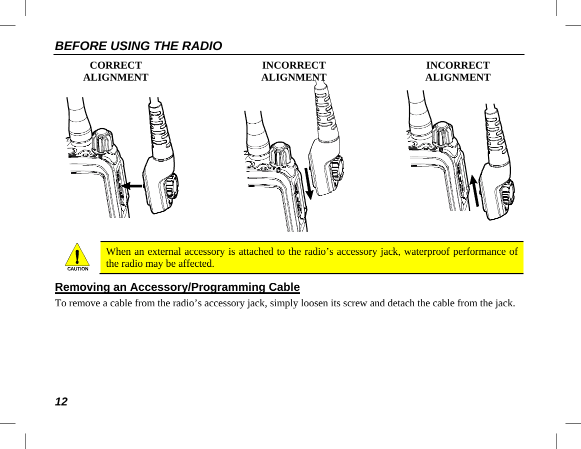 BEFORE USING THE RADIO 12  CORRECT INCORRECT INCORRECT  ALIGNMENT ALIGNMENT ALIGNMENT    When an external accessory is attached to the radio’s accessory jack, waterproof performance of the radio may be affected. Removing an Accessory/Programming Cable To remove a cable from the radio’s accessory jack, simply loosen its screw and detach the cable from the jack. CAUTION