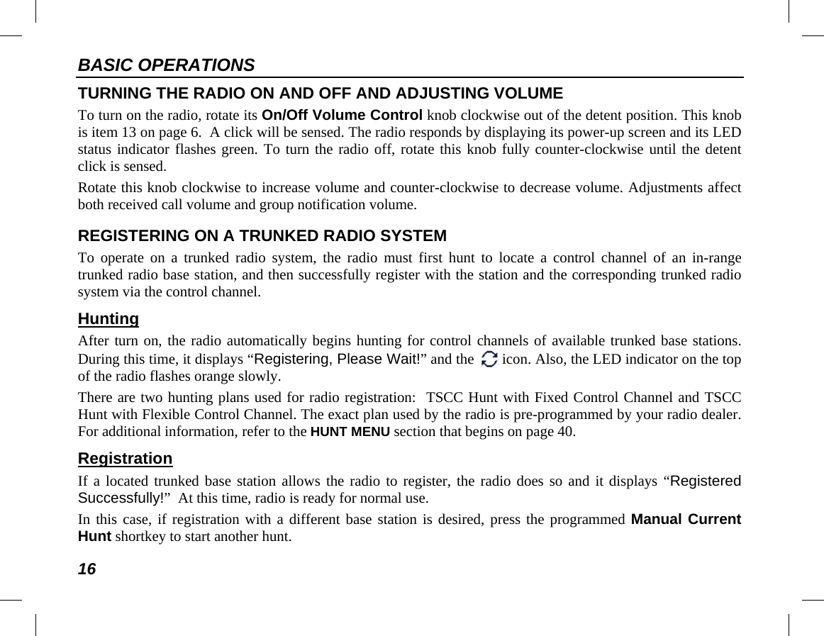 BASIC OPERATIONS 16 TURNING THE RADIO ON AND OFF AND ADJUSTING VOLUME To turn on the radio, rotate its On/Off Volume Control knob clockwise out of the detent position. This knob is item 13 on page 6.  A click will be sensed. The radio responds by displaying its power-up screen and its LED status indicator flashes green. To turn the radio off, rotate this knob fully counter-clockwise until the detent click is sensed. Rotate this knob clockwise to increase volume and counter-clockwise to decrease volume. Adjustments affect both received call volume and group notification volume. REGISTERING ON A TRUNKED RADIO SYSTEM To operate on a trunked radio  system, the radio must first hunt to locate a control channel of an in-range trunked radio base station, and then successfully register with the station and the corresponding trunked radio system via the control channel. Hunting After turn on, the radio automatically begins hunting for control channels of available trunked base stations. During this time, it displays “Registering, Please Wait!” and the   icon. Also, the LED indicator on the top of the radio flashes orange slowly. There are two hunting plans used for radio registration:  TSCC Hunt with Fixed Control Channel and TSCC Hunt with Flexible Control Channel. The exact plan used by the radio is pre-programmed by your radio dealer. For additional information, refer to the HUNT MENU section that begins on page 40. Registration If a located trunked base station allows the radio to register, the radio does so and it displays “Registered Successfully!”  At this time, radio is ready for normal use. In this case, if registration with a different base station is desired, press the programmed Manual Current Hunt shortkey to start another hunt. 