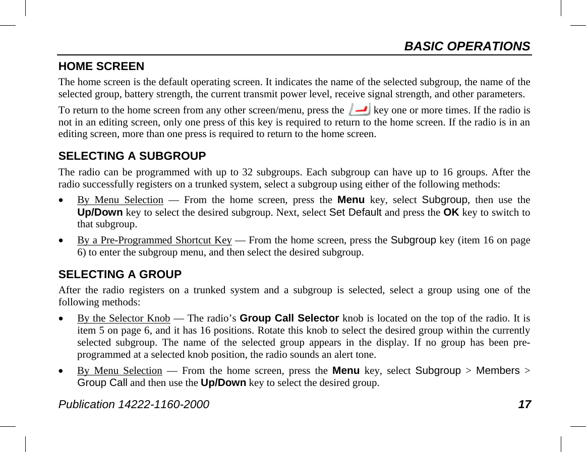 BASIC OPERATIONS Publication 14222-1160-2000 17 HOME SCREEN The home screen is the default operating screen. It indicates the name of the selected subgroup, the name of the selected group, battery strength, the current transmit power level, receive signal strength, and other parameters. To return to the home screen from any other screen/menu, press the   key one or more times. If the radio is not in an editing screen, only one press of this key is required to return to the home screen. If the radio is in an editing screen, more than one press is required to return to the home screen. SELECTING A SUBGROUP The radio can be programmed with up to 32 subgroups. Each subgroup can have up to 16 groups. After the radio successfully registers on a trunked system, select a subgroup using either of the following methods: • By  Menu Selection  —  From the home screen, press the Menu key, select  Subgroup, then use the Up/Down key to select the desired subgroup. Next, select Set Default and press the OK key to switch to that subgroup. • By a Pre-Programmed Shortcut Key — From the home screen, press the Subgroup key (item 16 on page 6) to enter the subgroup menu, and then select the desired subgroup. SELECTING A GROUP After the radio registers on a trunked system and a subgroup is selected, select a group using one of the following methods: • By the Selector Knob — The radio’s Group Call Selector knob is located on the top of the radio. It is item 5 on page 6, and it has 16 positions. Rotate this knob to select the desired group within the currently selected subgroup. The name of the selected group appears in the display. If  no  group  has  been pre-programmed at a selected knob position, the radio sounds an alert tone. • By  Menu Selection  —  From the home screen, press the Menu key, select Subgroup &gt;  Members &gt; Group Call and then use the Up/Down key to select the desired group. 
