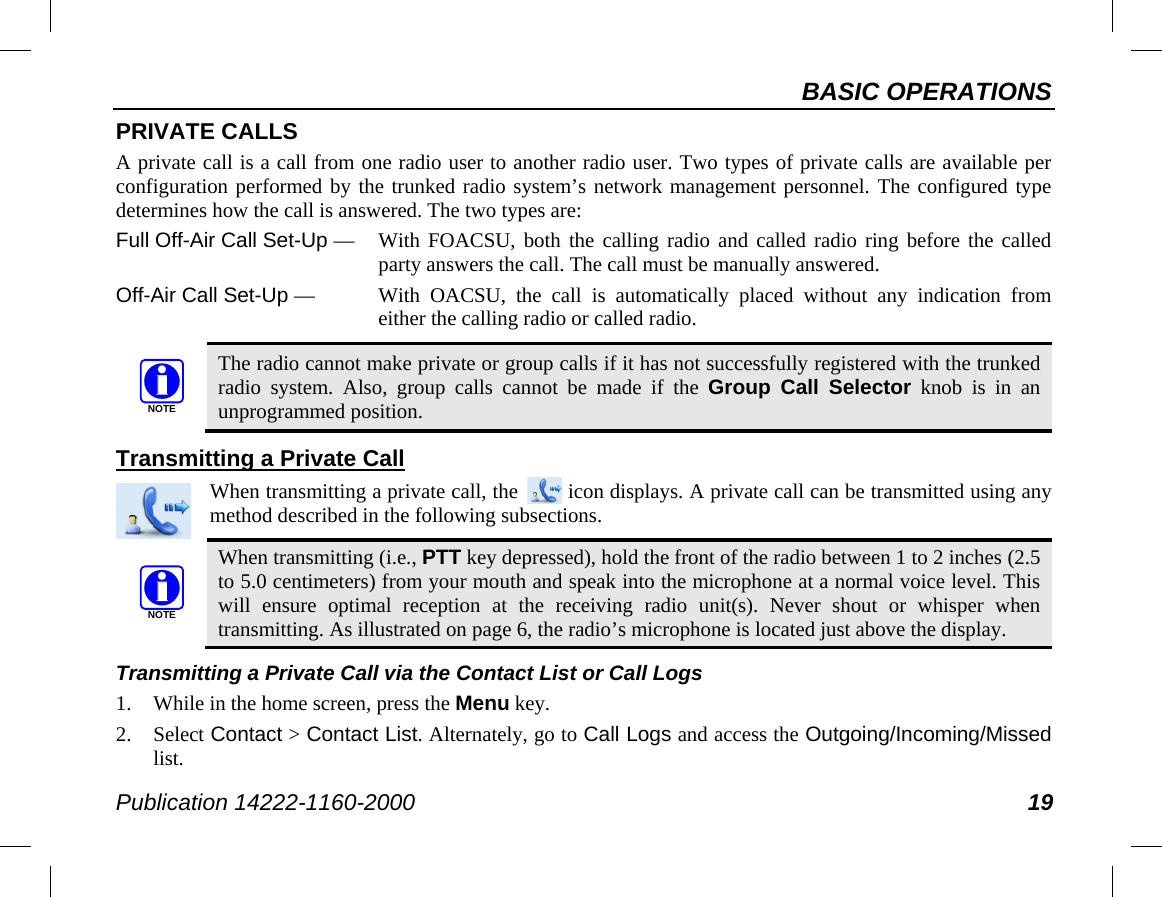 BASIC OPERATIONS Publication 14222-1160-2000 19 PRIVATE CALLS A private call is a call from one radio user to another radio user. Two types of private calls are available per configuration performed by the trunked radio system’s network management personnel. The configured type determines how the call is answered. The two types are: Full Off-Air Call Set-Up —  With FOACSU, both the calling radio and called radio ring before the called party answers the call. The call must be manually answered. Off-Air Call Set-Up —  With OACSU, the call is automatically placed without any indication from either the calling radio or called radio.   The radio cannot make private or group calls if it has not successfully registered with the trunked radio system. Also, group calls cannot be made if the  Group Call Selector knob is in an unprogrammed position. Transmitting a Private Call When transmitting a private call, the   icon displays. A private call can be transmitted using any method described in the following subsections.   When transmitting (i.e., PTT key depressed), hold the front of the radio between 1 to 2 inches (2.5 to 5.0 centimeters) from your mouth and speak into the microphone at a normal voice level. This will ensure optimal reception at the receiving radio unit(s). Never shout or whisper when transmitting. As illustrated on page 6, the radio’s microphone is located just above the display. Transmitting a Private Call via the Contact List or Call Logs 1. While in the home screen, press the Menu key. 2. Select Contact &gt; Contact List. Alternately, go to Call Logs and access the Outgoing/Incoming/Missed list. NOTENOTE