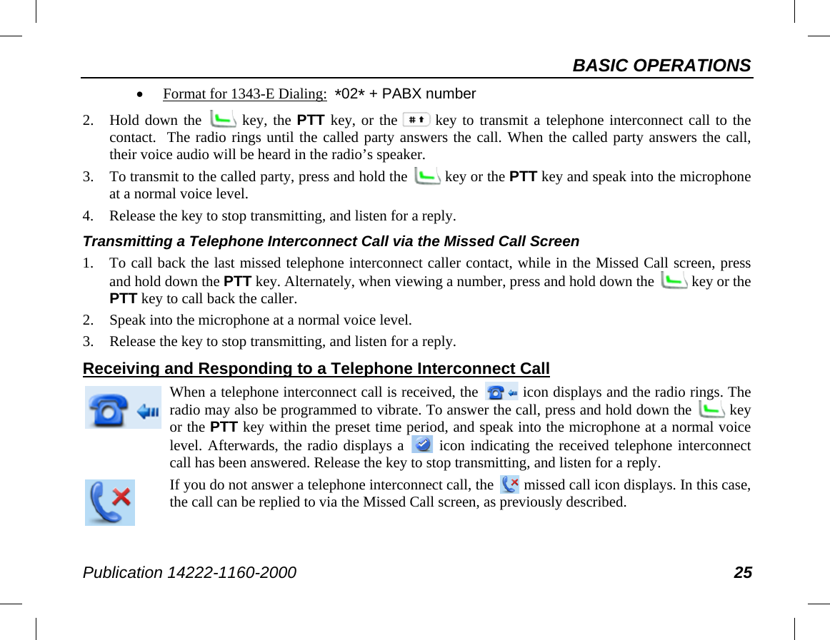 BASIC OPERATIONS Publication 14222-1160-2000 25 • Format for 1343-E Dialing:  *02* + PABX number 2. Hold down the   key, the PTT key, or the key to transmit a telephone interconnect call to the contact.  The radio rings until the called party answers the call. When the called party answers the call, their voice audio will be heard in the radio’s speaker. 3. To transmit to the called party, press and hold the   key or the PTT key and speak into the microphone at a normal voice level. 4. Release the key to stop transmitting, and listen for a reply. Transmitting a Telephone Interconnect Call via the Missed Call Screen 1. To call back the last missed telephone interconnect caller contact, while in the Missed Call screen, press and hold down the PTT key. Alternately, when viewing a number, press and hold down the   key or the PTT key to call back the caller. 2. Speak into the microphone at a normal voice level. 3. Release the key to stop transmitting, and listen for a reply. Receiving and Responding to a Telephone Interconnect Call  When a telephone interconnect call is received, the   icon displays and the radio rings. The radio may also be programmed to vibrate. To answer the call, press and hold down the   key or the PTT key within the preset time period, and speak into the microphone at a normal voice level. Afterwards, the radio displays a   icon indicating the received telephone interconnect call has been answered. Release the key to stop transmitting, and listen for a reply.  If you do not answer a telephone interconnect call, the   missed call icon displays. In this case, the call can be replied to via the Missed Call screen, as previously described. 