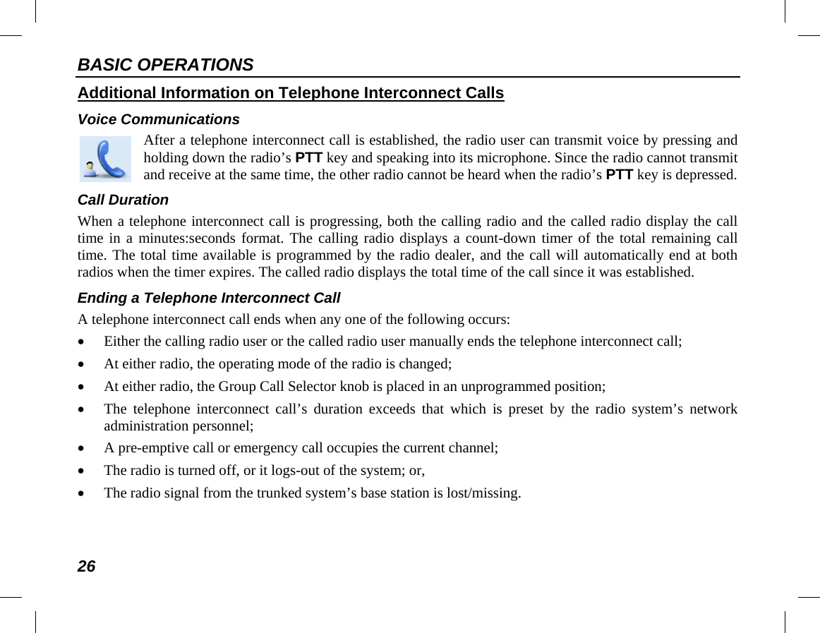 BASIC OPERATIONS 26 Additional Information on Telephone Interconnect Calls Voice Communications  After a telephone interconnect call is established, the radio user can transmit voice by pressing and holding down the radio’s PTT key and speaking into its microphone. Since the radio cannot transmit and receive at the same time, the other radio cannot be heard when the radio’s PTT key is depressed. Call Duration When a telephone interconnect call is progressing, both the calling radio and the called radio display the call time in a minutes:seconds format. The calling radio displays a count-down timer of the total remaining call time. The total time available is programmed by the radio dealer, and the call will automatically end at both radios when the timer expires. The called radio displays the total time of the call since it was established. Ending a Telephone Interconnect Call A telephone interconnect call ends when any one of the following occurs: • Either the calling radio user or the called radio user manually ends the telephone interconnect call; • At either radio, the operating mode of the radio is changed; • At either radio, the Group Call Selector knob is placed in an unprogrammed position; • The telephone interconnect call’s duration exceeds that which is preset by the radio system’s network administration personnel; • A pre-emptive call or emergency call occupies the current channel; • The radio is turned off, or it logs-out of the system; or, • The radio signal from the trunked system’s base station is lost/missing. 