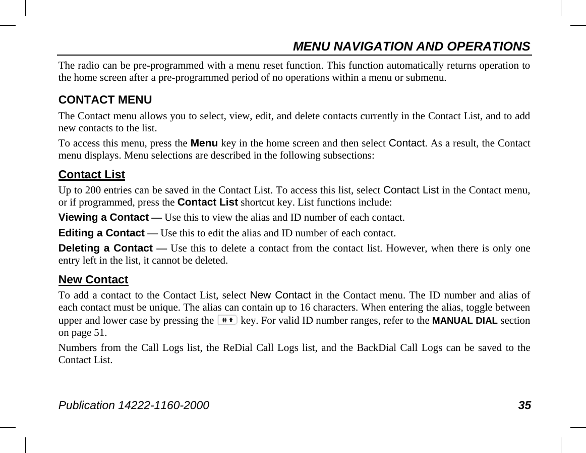 MENU NAVIGATION AND OPERATIONS Publication 14222-1160-2000 35 The radio can be pre-programmed with a menu reset function. This function automatically returns operation to the home screen after a pre-programmed period of no operations within a menu or submenu. CONTACT MENU The Contact menu allows you to select, view, edit, and delete contacts currently in the Contact List, and to add new contacts to the list. To access this menu, press the Menu key in the home screen and then select Contact. As a result, the Contact menu displays. Menu selections are described in the following subsections: Contact List Up to 200 entries can be saved in the Contact List. To access this list, select Contact List in the Contact menu, or if programmed, press the Contact List shortcut key. List functions include: Viewing a Contact — Use this to view the alias and ID number of each contact. Editing a Contact — Use this to edit the alias and ID number of each contact. Deleting a Contact — Use this to delete a contact from the contact list. However, when there is only one entry left in the list, it cannot be deleted. New Contact To add a contact to the Contact List, select New Contact in the Contact menu. The ID number and alias of each contact must be unique. The alias can contain up to 16 characters. When entering the alias, toggle between upper and lower case by pressing the key. For valid ID number ranges, refer to the MANUAL DIAL section on page 51. Numbers from the Call Logs list, the ReDial Call Logs list, and the BackDial Call Logs can be saved to the Contact List. 