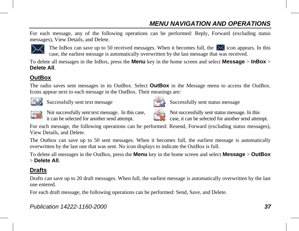 MENU NAVIGATION AND OPERATIONS Publication 14222-1160-2000 37 For each message, any of the following operations can be performed: Reply, Forward (excluding  status messages), View Details, and Delete.  The InBox can save up to 50 received messages. When it becomes full, the   icon appears. In this case, the earliest message is automatically overwritten by the last message that was received. To delete all messages in the InBox, press the Menu key in the home screen and select Message &gt; InBox &gt; Delete All. OutBox The radio saves sent messages  in its  OutBox. Select OutBox in the Message menu to access the OutBox.  Icons appear next to each message in the OutBox. Their meanings are:  Successfully sent text message    Successfully sent status message  Not successfully sent text message.  In this case, it can be selected for another send attempt.   Not successfully sent status message. In this case, it can be selected for another send attempt. For each message, the following operations can be performed: Resend, Forward (excluding status messages), View Details, and Delete. The Outbox can save up to 50 sent messages. When  it becomes full, the earliest message is automatically overwritten by the last one that was sent. No icon displays to indicate the OutBox is full. To delete all messages in the OutBox, press the Menu key in the home screen and select Message &gt; OutBox &gt; Delete All. Drafts Drafts can save up to 20 draft messages. When full, the earliest message is automatically overwritten by the last one entered. For each draft message, the following operations can be performed: Send, Save, and Delete. 